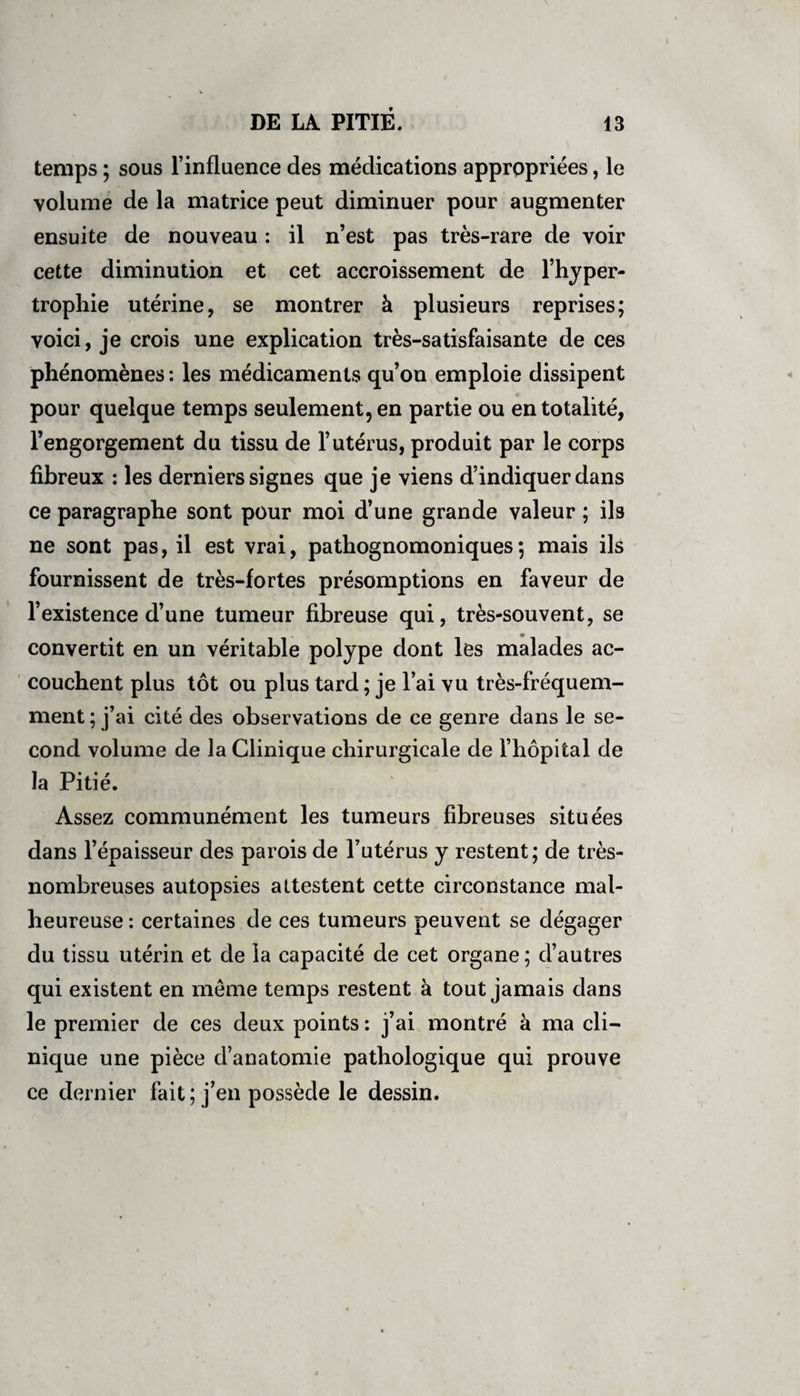 temps ; sous l’influence des médications appropriées, le volume de la matrice peut diminuer pour augmenter ensuite de nouveau : il n’est pas très-rare de voir cette diminution et cet accroissement de l’hyper¬ trophie utérine, se montrer à plusieurs reprises; voici, je crois une explication très-satisfaisante de ces phénomènes : les médicaments qu’on emploie dissipent pour quelque temps seulement, en partie ou en totalité, l’engorgement du tissu de l’utérus, produit par le corps fibreux : les derniers signes que je viens d’indiquer dans ce paragraphe sont pour moi d’une grande valeur ; ils ne sont pas, il est vrai, pathognomoniques; mais ils fournissent de très-fortes présomptions en faveur de l’existence d’une tumeur fibreuse qui, très-souvent, se convertit en un véritable polype dont les malades ac¬ couchent plus tôt ou plus tard ; je l’ai vu très-fréquem¬ ment ; j’ai cité des observations de ce genre dans le se¬ cond volume de la Clinique chirurgicale de l’hôpital de la Pitié. Assez communément les tumeurs fibreuses situées dans l’épaisseur des parois de l’utérus y restent; de très- nombreuses autopsies attestent cette circonstance mal¬ heureuse : certaines de ces tumeurs peuvent se dégager du tissu utérin et de la capacité de cet organe ; d’autres qui existent en même temps restent à tout jamais dans le premier de ces deux points : j’ai montré à ma cli¬ nique une pièce d’anatomie pathologique qui prouve ce dernier fait; j’en possède le dessin.