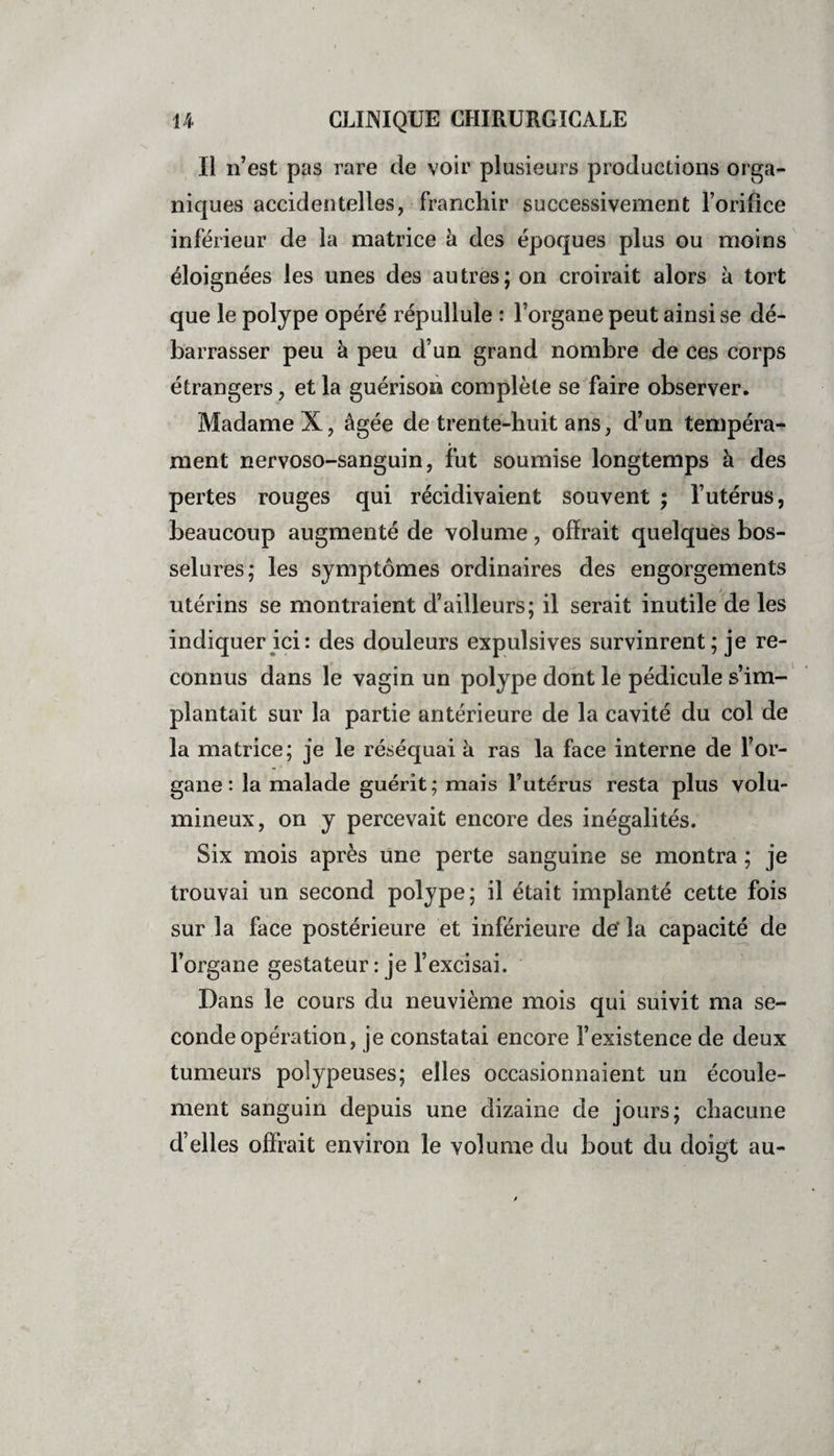 Il il’est pas rare de voir plusieurs productions orga¬ niques accidentelles, franchir successivement l’orifice inférieur de la matrice à des époques plus ou moins éloignées les unes des autres; on croirait alors à tort que le polype opéré répullule : l’organe peut ainsi se dé¬ barrasser peu à peu d’un grand nombre de ces corps étrangers, et la guérison complète se faire observer. Madame X, âgée de trente-huit ans, d’un tempéra¬ ment nervoso-sanguin, fut soumise longtemps à des pertes rouges qui récidivaient souvent ; l’utérus, beaucoup augmenté de volume, offrait quelques bos¬ selures; les symptômes ordinaires des engorgements utérins se montraient d’ailleurs; il serait inutile de les indiquer ici: des douleurs expulsives survinrent; je re¬ connus dans le vagin un polype dont le pédicule s’im¬ plantait sur la partie antérieure de la cavité du col de la matrice; je le réséquai à ras la face interne de l’or¬ gane : la malade guérit; mais l’utérus resta plus volu¬ mineux, on y percevait encore des inégalités. Six mois après une perte sanguine se montra ; je trouvai un second polype; il était implanté cette fois sur la face postérieure et inférieure de' la capacité de l’organe gestateur : je l’excisai. Dans le cours du neuvième mois qui suivit ma se¬ conde opération, je constatai encore l’existence de deux tumeurs polypeuses; elles occasionnaient un écoule¬ ment sanguin depuis une dizaine de jours; chacune d’elles offrait environ le volume du bout du doigt au-