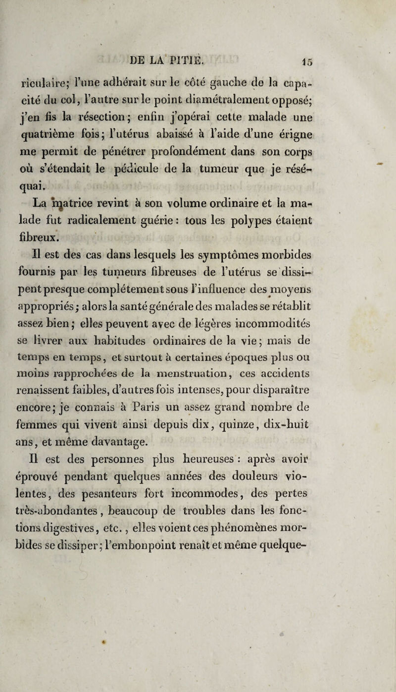 riculaire; Time adhérait sur le côté gauche de la capa¬ cité du col, l’autre sur le point diamétralement opposé; j’en fis la résection; enfin j’opérai cette malade une quatrième fois; l’utérus abaissé à l’aide d’une érigne me permit de pénétrer profondément dans son corps où s’étendait le pédicule de la tumeur que je résé¬ quai. La hjatrice revint à son volume ordinaire et la ma¬ lade fut radicalement guérie : tous les polypes étaient fibreux. Il est des cas dans lesquels les symptômes morbides fournis par les tumeurs fibreuses de l’utérus se dissi¬ pent presque complètement sous l’influence des moyens appropriés ; alors la santé générale des malades se rétablit assez bien; elles peuvent avec de légères incommodités se livrer aux habitudes ordinaires de la vie ; mais de temps en temps, et surtout à certaines époques plus ou moins rapprochées de la menstruation, ces accidents renaissent faibles, d’autres fois intenses, pour disparaître encore; je connais à Paris un assez grand nombre de femmes qui vivent ainsi depuis dix, quinze, dix-huit ans, et même davantage. Il est des personnes plus heureuses : après avoir éprouvé pendant quelques années des douleurs vio¬ lentes, des pesanteurs fort incommodes, des pertes très-abondantes, beaucoup de troubles dans les fonc¬ tions digestives, etc., elles voient ces phénomènes mor¬ bides se dissiper ; l’embonpoint renaît et même quelque-