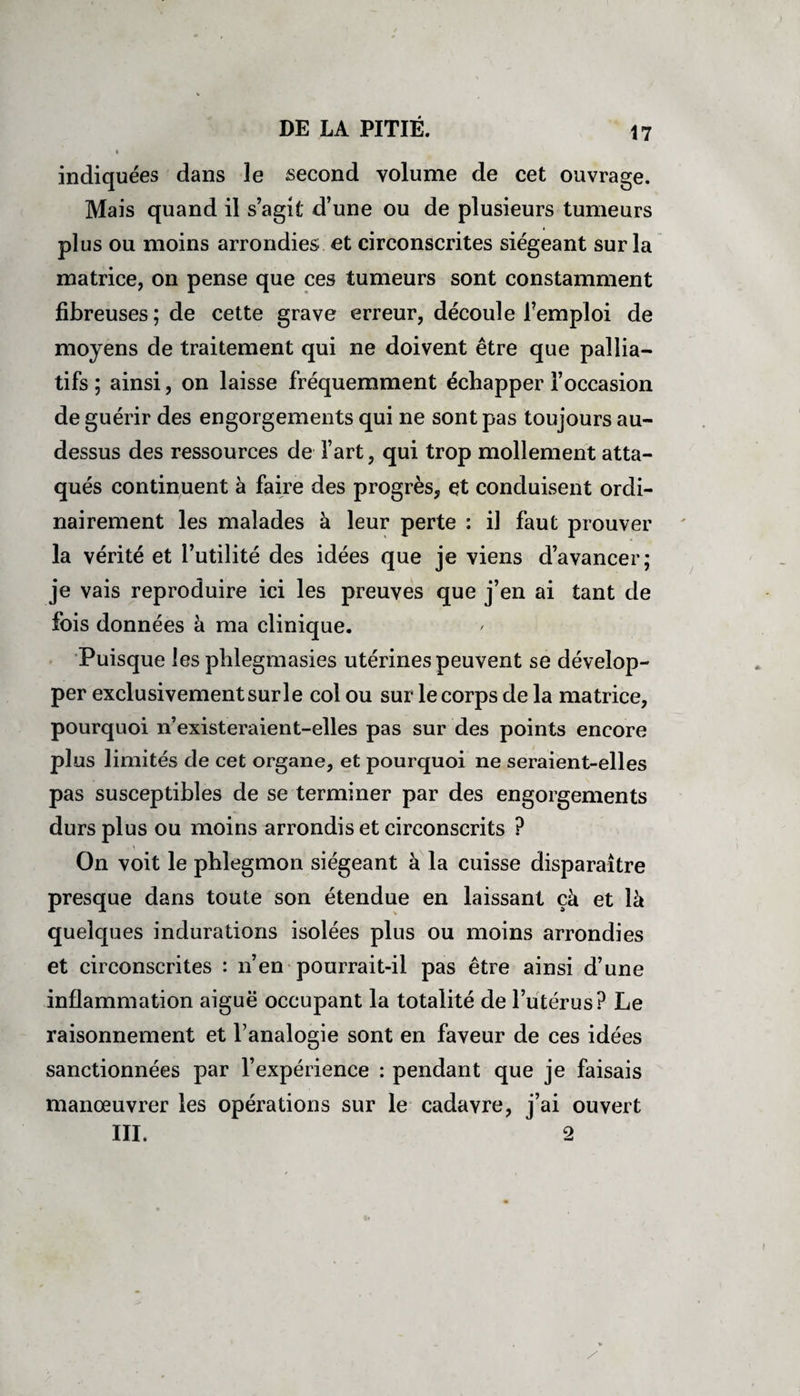 ♦ indiquées dans le second volume de cet ouvrage. Mais quand il s’agit d’une ou de plusieurs tumeurs plus ou moins arrondies et circonscrites siégeant sur la matrice, on pense que ces tumeurs sont constamment fibreuses; de cette grave erreur, découle l’emploi de moyens de traitement qui ne doivent être que pallia¬ tifs ; ainsi, on laisse fréquemment échapper l’occasion de guérir des engorgements qui ne sont pas toujours au- dessus des ressources de l’art, qui trop mollement atta¬ qués continuent à faire des progrès, et conduisent ordi¬ nairement les malades à leur perte : il faut prouver la vérité et l’utilité des idées que je viens d’avancer; je vais reproduire ici les preuves que j’en ai tant de fois données à ma clinique. Puisque les phlegmasies utérines peuvent se dévelop¬ per exclusivement sur le col ou sur le corps de la matrice, pourquoi n’existeraient-elles pas sur des points encore plus limités de cet organe, et pourquoi ne seraient-elles pas susceptibles de se terminer par des engorgements durs plus ou moins arrondis et circonscrits ? On voit le phlegmon siégeant à la cuisse disparaître presque dans toute son étendue en laissant çà et là quelques indurations isolées plus ou moins arrondies et circonscrites : n’en pourrait-il pas être ainsi d’une inflammation aiguë occupant la totalité de l’utérus? Le raisonnement et l’analogie sont en faveur de ces idées sanctionnées par l’expérience : pendant que je faisais manœuvrer les opérations sur le cadavre, j’ai ouvert III. 2