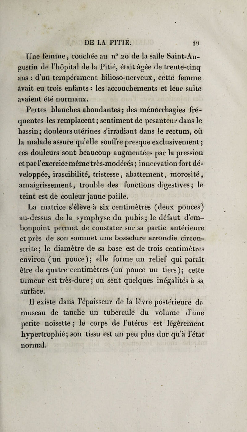 Une femme, couchée au n° 20 de la salle Saint-Au¬ gustin de l’hôpital de la Pitié, était âgée de trente-cinq ans : d’un tempérament bilioso-nerveux, cette femme avait eu trois enfants : les accouchements et leur suite avaient été normaux. Pertes blanches abondantes ; des ménorrhagies fré¬ quentes les remplacent ; sentiment de pesanteur dans le bassin; douleurs utérines s’irradiant dans le rectum, où la malade assure qu’elle souffre presque exclusivement ; ces douleurs sont beaucoup augmentées par la pression et par l’exercice même très-modérés ; innervation fort dé¬ veloppée, irascibilité, tristesse, abattement, morosité, amaigrissement, trouble des fonctions digestives; le teint est de couleur jaune paille. La matrice s’élève à six centimètres (deux pouces) au-dessus de la symphyse du pubis; le défaut d’em¬ bonpoint permet de constater sur sa partie antérieure et près de son sommet une bosselure arrondie circon¬ scrite ; le diamètre de sa base est de trois centimètres environ (un pouce); elle forme un relief qui paraît être de quatre centimètres (un pouce un tiers); cette tumeur est très-dure ; on sent quelques inégalités à sa surface. Il existe dans l’épaisseur de la lèvre postérieure dr museau de tanche un tubercule du volume d’une petite noisette ; le corps de l’utérus est légèrement hypertrophié; son tissu est un peu plus dur qu’à l’état normal. /