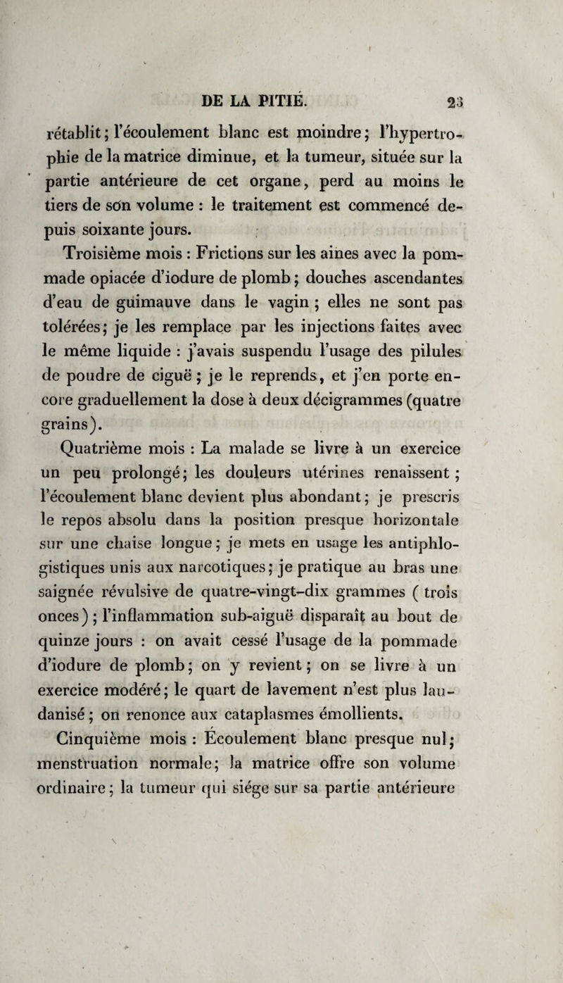 rétablit ; l’écoulement blanc est moindre ; l’hypertro¬ phie de la matrice diminue, et la tumeur, située sur la partie antérieure de cet organe, perd au moins le tiers de sôn volume : le traitement est commencé de¬ puis soixante jours. Troisième mois : Frictions sur les aines avec la pom¬ made opiacée d’iodure de plomb ; douches ascendantes d’eau de guimauve dans le vagin ; elles ne sont pas tolérées; je les remplace par les injections faites avec le même liquide : j’avais suspendu l’usage des pilules de poudre de ciguë ; je le reprends, et j’en porte en¬ core graduellement la dose à deux décigrammes (quatre grains). Quatrième mois : La malade se livre à un exercice un peu prolongé; les douleurs utérines renaissent; l’écoulement blanc devient plus abondant; je prescris le repos absolu dans la position presque horizontale sur une chaise longue ; je mets en usage les antiphlo¬ gistiques unis aux narcotiques; je pratique au bras une saignée révulsive de quatre-vingt-dix grammes ( trois onces); l’inflammation sub-aiguë disparaît au bout de quinze jours : on avait cessé l’usage de la pommade d’iodure de plomb; on y revient; on se livre à un exercice modéré; le quart de lavement n’est plus lau- danisé ; on renonce aux cataplasmes émollients. r Cinquième mois : Ecoulement blanc presque nul; menstruation normale; la matrice offre son volume ordinaire; la tumeur qui siège sur sa partie antérieure