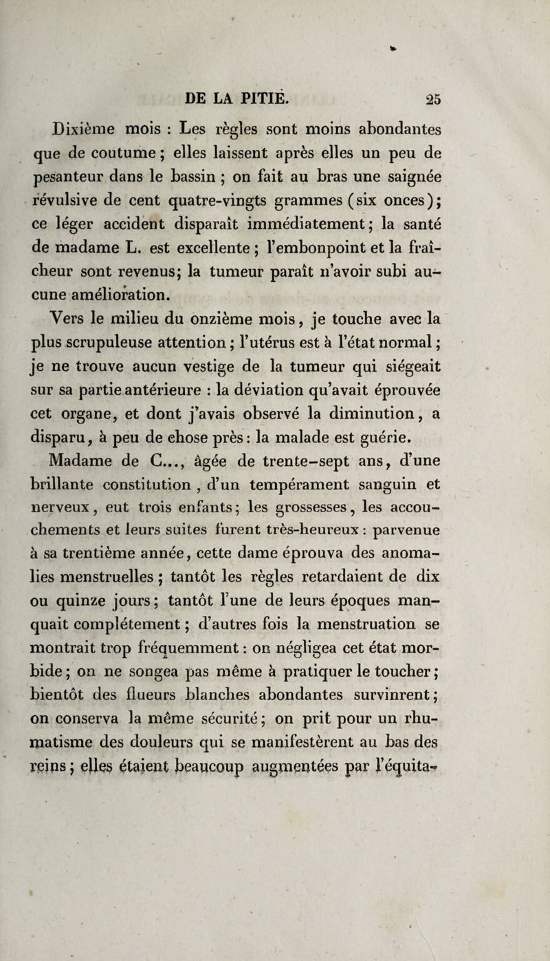 Dixième mois : Les règles sont moins abondantes que de coutume ; elles laissent après elles un peu de pesanteur dans le bassin ; on fait au bras une saignée révulsive de cent quatre-vingts grammes ( six onces ) ; ce léger accident disparaît immédiatement; la santé de madame L. est excellente ; l’embonpoint et la fraî¬ cheur sont revenus; la tumeur paraît n’avoir subi au¬ cune amélioration. Vers le milieu du onzième mois, je touche avec la plus scrupuleuse attention ; l’utérus est à l’état normal ; je ne trouve aucun vestige de la tumeur qui siégeait sur sa partie antérieure : la déviation qu’avait éprouvée cet organe, et dont j’avais observé la diminution, a disparu, à peu de chose près: la malade est guérie. Madame de C..., âgée de trente-sept ans, d’une brillante constitution , d’un tempérament sanguin et nerveux, eut trois enfants ; les grossesses, les accou¬ chements et leurs suites furent très-heureux : parvenue à sa trentième année, cette dame éprouva des anoma¬ lies menstruelles ; tantôt les règles retardaient de dix ou quinze jours; tantôt Tune de leurs époques man¬ quait complètement ; d’autres fois la menstruation se montrait trop fréquemment : on négligea cet état mor¬ bide ; on ne songea pas même à pratiquer le toucher ; bientôt des flueurs blanches abondantes survinrent; on conserva la même sécurité ; on prit pour un rhu¬ matisme des douleurs qui se manifestèrent au bas des reins ; elles étaient beaucoup augmentées par l’équita-?