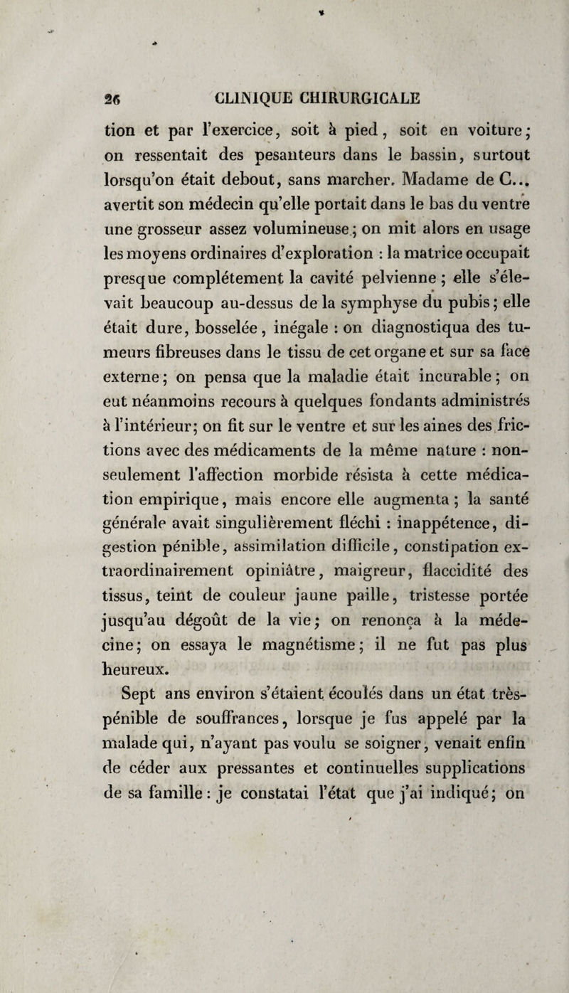 tion et par l’exercice, soit à pied, soit en voiture; on ressentait des pesanteurs dans le bassin, surtout lorsqu’on était debout, sans marcher. Madame de C... avertit son médecin qu’elle portait dans le bas du ventre une grosseur assez volumineuse ; on mit alors en usage les moyens ordinaires d’exploration : la matrice occupait presque complètement la cavité pelvienne; elle s’éle¬ vait beaucoup au-dessus de la symphyse du pubis ; elle était dure, bosselée, inégale : on diagnostiqua des tu¬ meurs fibreuses dans le tissu de cet organe et sur sa face externe ; on pensa que la maladie était incurable ; on eut néanmoins recours à quelques fondants administrés à l’intérieur; on fit sur le ventre et sur les aines des fric¬ tions avec des médicaments de la même nature : non- seulement l’affection morbide résista à cette médica¬ tion empirique, mais encore elle augmenta; la santé générale avait singulièrement fléchi : inappétence, di¬ gestion pénible, assimilation difficile, constipation ex¬ traordinairement opiniâtre, maigreur, flaccidité des tissus, teint de couleur jaune paille, tristesse portée jusqu’au dégoût de la vie; on renonça à la méde¬ cine; on essaya le magnétisme; il ne fut pas plus heureux. Sept ans environ s’étaient écoulés dans un état très- pénible de souffrances, lorsque je fus appelé par la malade qui, n’ayant pas voulu se soigner, venait enfin de céder aux pressantes et continuelles supplications de sa famille : je constatai l’état que j’ai indiqué ; on