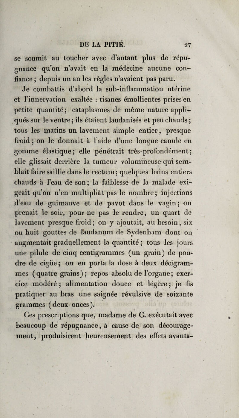 se soumit au toucher avec d’autant plus de répu¬ gnance qu’on n’avait en la médecine aucune con¬ fiance ; depuis un an les règles n’avaient pas paru. Je combattis d’abord la sub-inflammation utérine et l’innervation exaltée : tisanes émollientes prises en petite quantité; cataplasmes de même nature appli¬ qués sur le ventre; ils étaient laudanisés et peu chauds ; tous les matins un lavement simple entier, presque froid ; on le donnait à l’aide d’une longue canule en gomme élastique ; elle pénétrait très-profondément ; elle glissait derrière la tumeur volumineuse qui sem¬ blait faire saillie dans le rectum; quelques bains entiers chauds à l’eau de son; la faiblesse de la malade exi¬ geait qu’on n’en multipliât pas le nombre; injections d’eau de guimauve et de pavot dans le vagin; on prenait le soir, pour ne pas le rendre, un quart de lavement presque froid; on y ajoutait, au besoin, six ou huit gouttes de laudanum de Sydenham dont on augmentait graduellement la quantité ; tous les jours une pilule de cinq centigrammes (un grain) de pou¬ dre de cigüe; on en porta la dose à deux décigram- mes (quatre grains); repos absolu de l’organe; exer¬ cice modéré; alimentation douce et légère; je fis pratiquer au bras une saignée révulsive de soixante grammes (deux onces). Ces prescriptions que, madame de C. exécutait avec beaucoup de répugnance, à cause de son décourage¬ ment, produisirent heureusement des effets avanta-