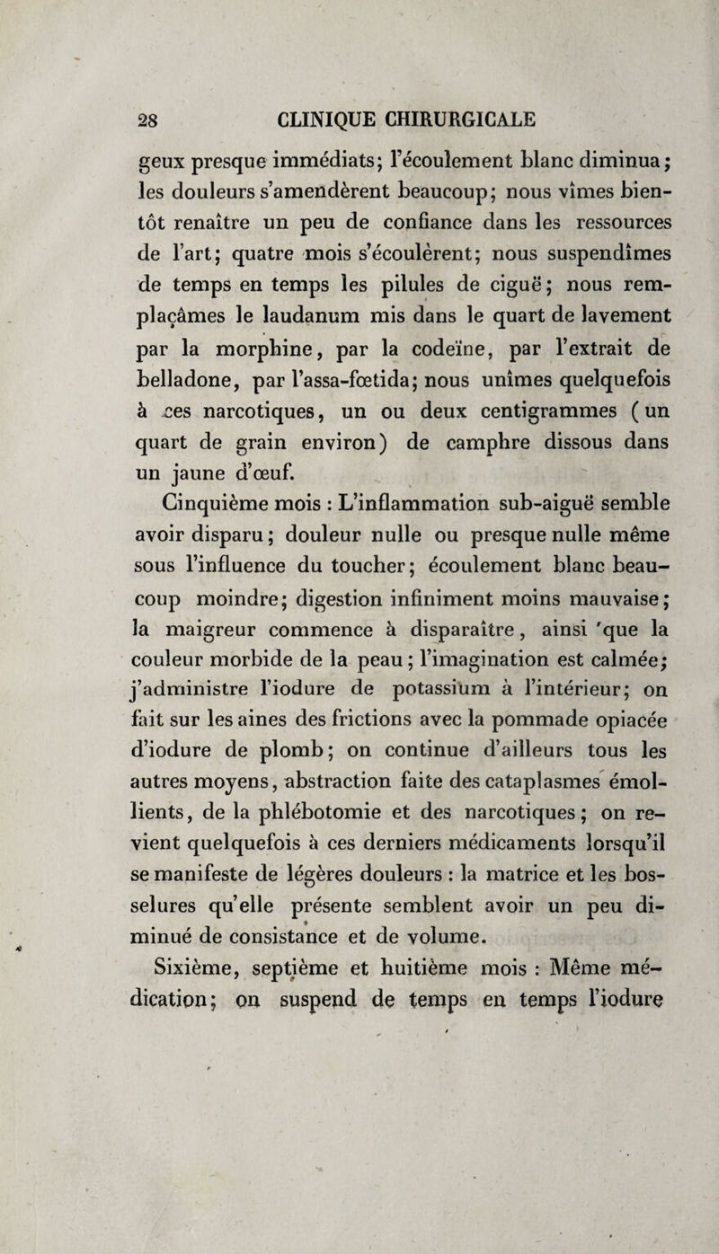 / 28 CLINIQUE CHIRURGICALE geux presque immédiats; l’écoulement blanc diminua; les douleurs s’amendèrent beaucoup; nous vîmes bien¬ tôt renaître un peu de confiance dans les ressources de l’art; quatre mois s’écoulèrent; nous suspendîmes de temps en temps les pilules de ciguë; nous rem¬ plaçâmes le laudanum mis dans le quart de lavement par la morphine, par la codeïne, par l’extrait de belladone, par l’assa-fœtida; nous unîmes quelquefois à nés narcotiques, un ou deux centigrammes (un quart de grain environ) de camphre dissous dans un jaune d’œuf. Cinquième mois : L’inflammation sub-aiguë semble avoir disparu ; douleur nulle ou presque nulle même sous l’influence du toucher; écoulement blanc beau¬ coup moindre; digestion infiniment moins mauvaise; la maigreur commence à disparaître, ainsi 'que la couleur morbide de la peau; l’imagination est calmée; j’administre l’iodure de potassium à l’intérieur; on fait sur les aines des frictions avec la pommade opiacée d’iodure de plomb; on continue d’ailleurs tous les autres moyens, abstraction faite des cataplasmes émol¬ lients, de la phlébotomie et des narcotiques; on re¬ vient quelquefois à ces derniers médicaments lorsqu’il se manifeste de légères douleurs : la matrice et les bos¬ selures quelle présente semblent avoir un peu di- minué de consistance et de volume. Sixième, septième et huitième mois : Même mé¬ dication; on suspend de temps en temps l’iodure