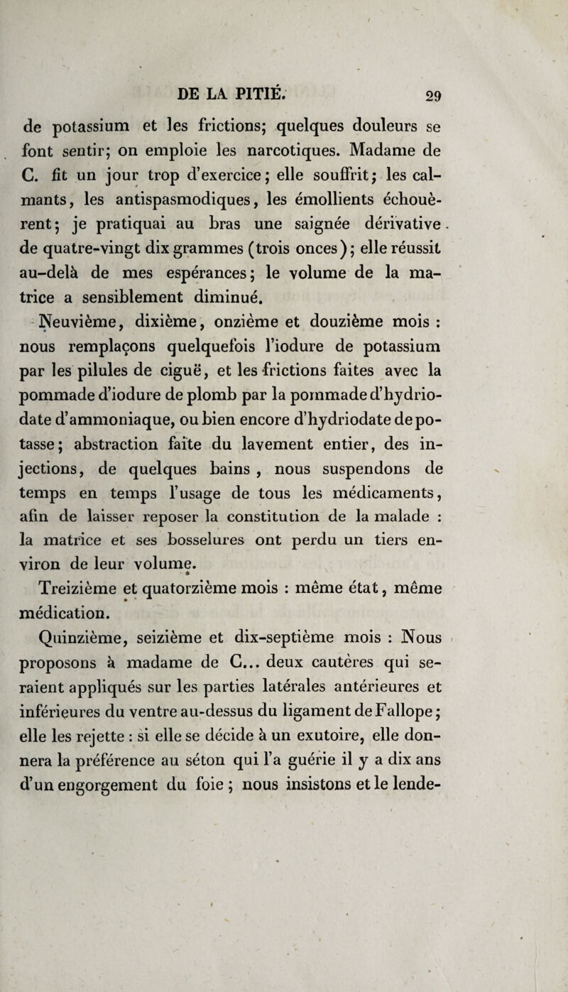 DE LA. PITIÉ. 29 de potassium et les frictions; quelques douleurs se font sentir; on emploie les narcotiques. Madame de C. fit un jour trop d’exercice; elle souffrit; les cal¬ mants, les antispasmodiques, les émollients échouè¬ rent; je pratiquai au bras une saignée dérivative, de quatre-vingt dix grammes (trois onces); elle réussit au-delà de mes espérances; le volume de la ma¬ trice a sensiblement diminué. Neuvième, dixième, onzième et douzième mois: nous remplaçons quelquefois l’iodure de potassium par les pilules de ciguë, et les frictions faites avec la pommade d’iodure de plomb par la pommade d’hydrio- date d’ammoniaque, ou bien encore d’hydriodate dépo¬ tasse; abstraction faite du lavement entier, des in¬ jections, de quelques bains , nous suspendons de temps en temps l’usage de tous les médicaments, afin de laisser reposer la constitution de la malade : la matrice et ses bosselures ont perdu un tiers en¬ viron de leur volume. - » Treizième et quatorzième mois : même état, même médication. Quinzième, seizième et dix-septième mois : Nous proposons à madame de G... deux cautères qui se¬ raient appliqués sur les parties latérales antérieures et inférieures du ventre au-dessus du ligament deFallope; elle les rejette : si elle se décide à un exutoire, elle don¬ nera la préférence au séton qui l’a guérie il y a dix ans d’un engorgement du foie; nous insistons et le lende-