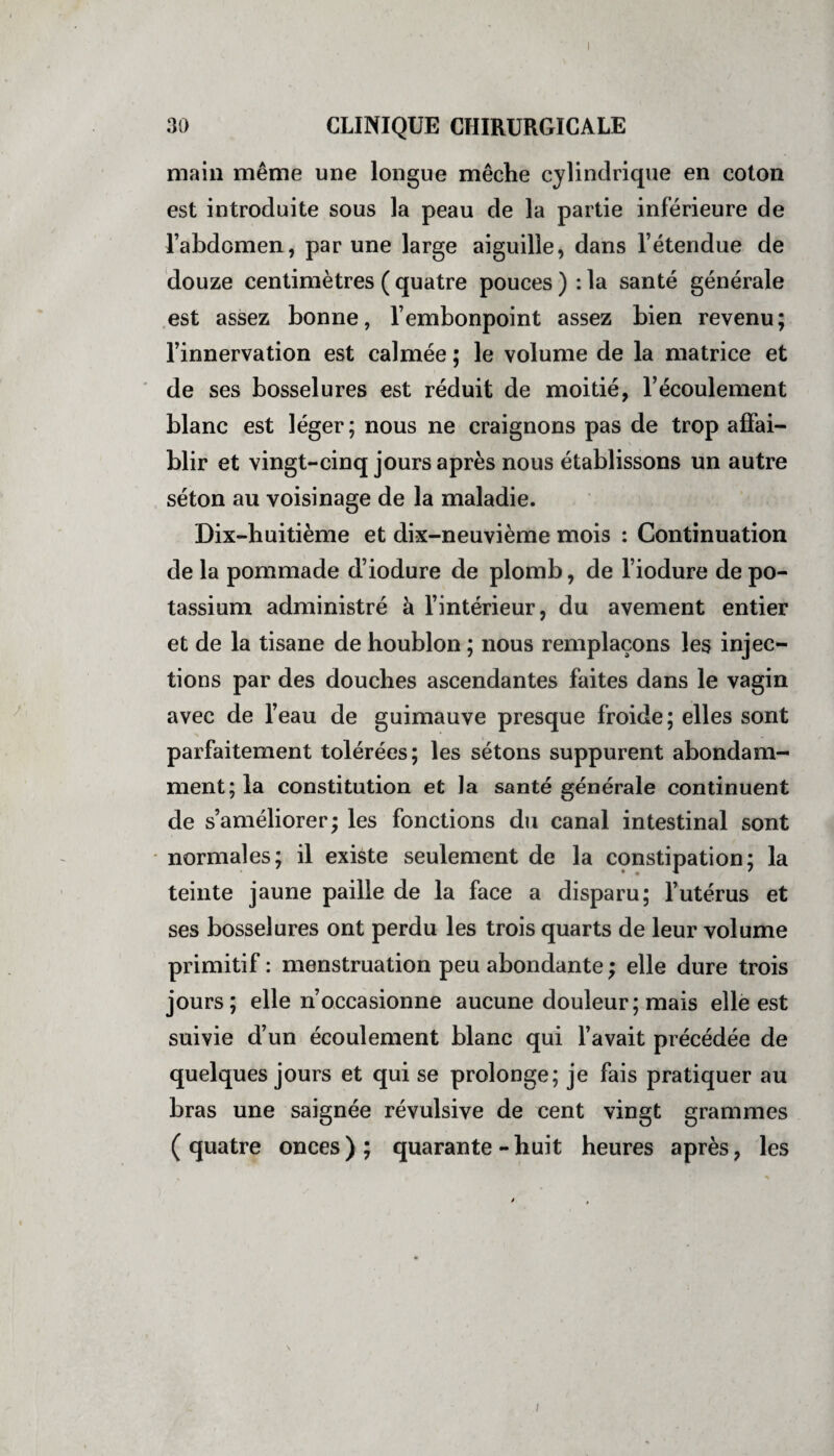 30 CLINIQUE CHIRURGICALE main même une longue mèche cylindrique en coton est introduite sous la peau de la partie inférieure de l’abdomen, par une large aiguille, dans l’étendue de douze centimètres ( quatre pouces ) : la santé générale est assez bonne, l’embonpoint assez bien revenu; l’innervation est calmée ; le volume de la matrice et de ses bosselures est réduit de moitié, l’écoulement blanc est léger; nous ne craignons pas de trop affai¬ blir et vingt-cinq jours après nous établissons un autre séton au voisinage de la maladie. Dix-huitième et dix-neuvième mois : Continuation de la pommade d’iodure de plomb, de l’iodure de po¬ tassium administré à l’intérieur, du avement entier et de la tisane de houblon ; nous remplaçons les injec¬ tions par des douches ascendantes faites dans le vagin avec de l’eau de guimauve presque froide; elles sont parfaitement tolérées; les sétons suppurent abondam¬ ment; la constitution et la santé générale continuent de s’améliorer; les fonctions du canal intestinal sont normales; il existe seulement de la constipation; la teinte jaune paille de la face a disparu; l’utérus et ses bosselures ont perdu les trois quarts de leur volume primitif : menstruation peu abondante ; elle dure trois jours; elle n’occasionne aucune douleur ; mais elle est suivie d’un écoulement blanc qui l’avait précédée de quelques jours et qui se prolonge; je fais pratiquer au bras une saignée révulsive de cent vingt grammes (quatre onces); quarante-huit heures après, les /