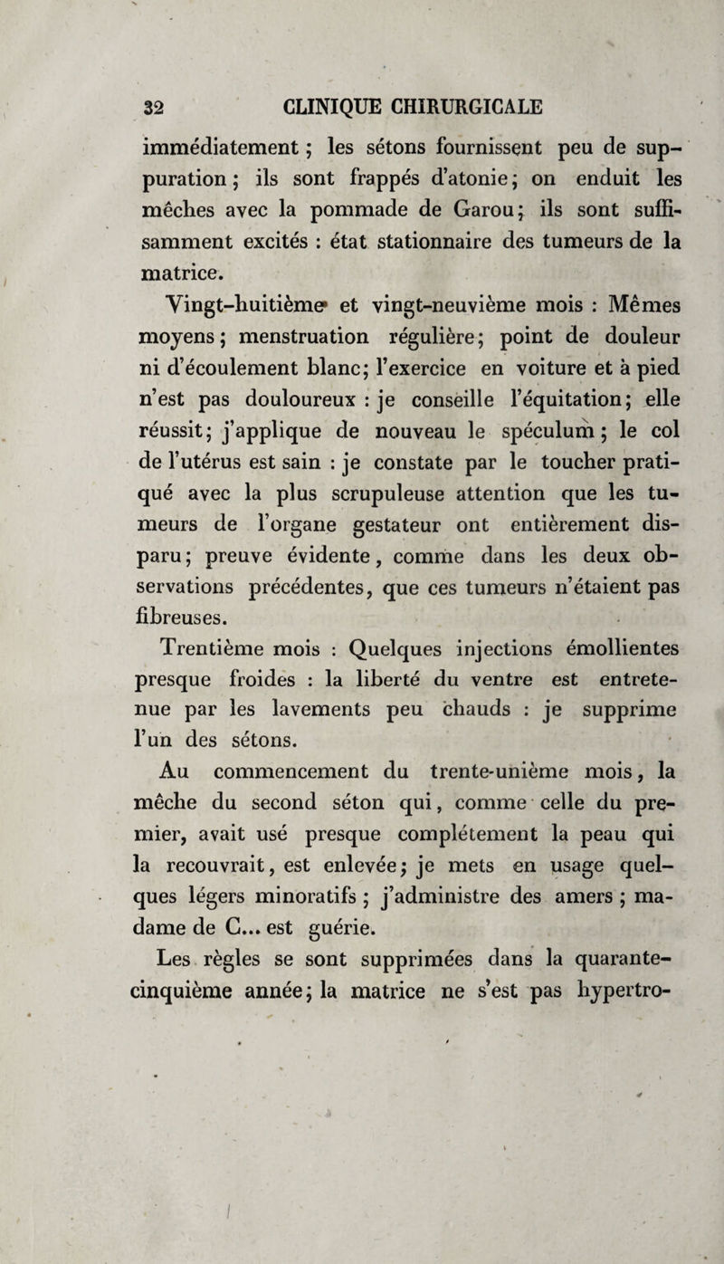 immédiatement ; les sétons fournissent peu de sup¬ puration ; ils sont frappés d’atonie ; on enduit les mèches avec la pommade de Garou; ils sont suffi¬ samment excités : état stationnaire des tumeurs de la matrice. Vingt-huitième* et vingt-neuvième mois : Mêmes moyens ; menstruation régulière ; point de douleur ni d’écoulement blanc; l’exercice en voiture et à pied n’est pas douloureux : je conseille l’équitation; elle réussit; j’applique de nouveau le spéculum; le col de l’utérus est sain : je constate par le toucher prati¬ qué avec la plus scrupuleuse attention que les tu¬ meurs de l’organe gestateur ont entièrement dis¬ paru ; preuve évidente, comme dans les deux ob¬ servations précédentes, que ces tumeurs n’étaient pas fibreuses. Trentième mois : Quelques injections émollientes presque froides : la liberté du ventre est entrete¬ nue par les lavements peu chauds : je supprime l’un des sétons. Au commencement du trente-unième mois, la mèche du second séton qui, comme celle du pre¬ mier, avait usé presque complètement la peau qui la recouvrait, est enlevée; je mets en usage quel¬ ques légers minoratifs ; j’administre des amers ; ma¬ dame de G... est guériei Les règles se sont supprimées dans la quarante- cinquième année; la matrice ne s’est pas hypertro-