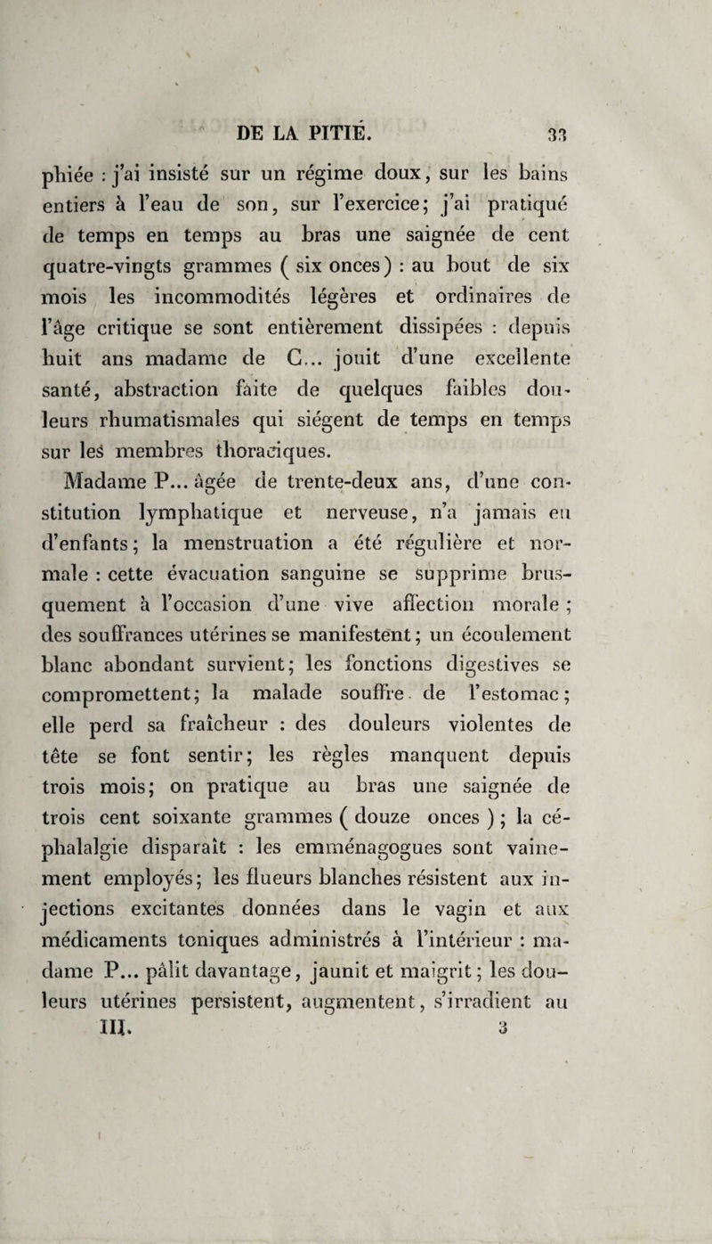 phiée : j’ai insisté sur un régime doux, sur les bains entiers à l’eau de son, sur l’exercice; j’ai pratiqué t de temps en temps au bras une saignée de cent quatre-vingts grammes ( six onces) : au bout de six mois les incommodités légères et ordinaires de l’âge critique se sont entièrement dissipées : depuis huit ans madame de G,., jouit d’une excellente santé, abstraction faite de quelques faibles don- leurs rhumatismales qui siègent de temps en temps sur les membres thoraciques. Madame P... âgée de trente-deux ans, d’une con¬ stitution lymphatique et nerveuse, n’a jamais eu d’enfants ; la menstruation a été régulière et nor¬ male : cette évacuation sanguine se supprime brus¬ quement à l’occasion d’une vive affection morale ; des souffrances utérines se manifestent; un écoulement blanc abondant survient; les fonctions digestives se compromettent; la malade souffre de Y estomac ; elle perd sa fraîcheur : des douleurs violentes de tête se font sentir; les règles manquent depuis trois mois; on pratique au bras une saignée de trois cent soixante grammes ( douze onces ) ; la cé¬ phalalgie disparaît : les emménagogues sont vaine¬ ment employés; les flueurs blanches résistent aux in¬ jections excitantes données dans le vagin et aux médicaments toniques administrés à l’intérieur : ma¬ dame P... pâlit davantage, jaunit et maigrit; les dou¬ leurs utérines persistent, augmentent, s’irradient au III. 3