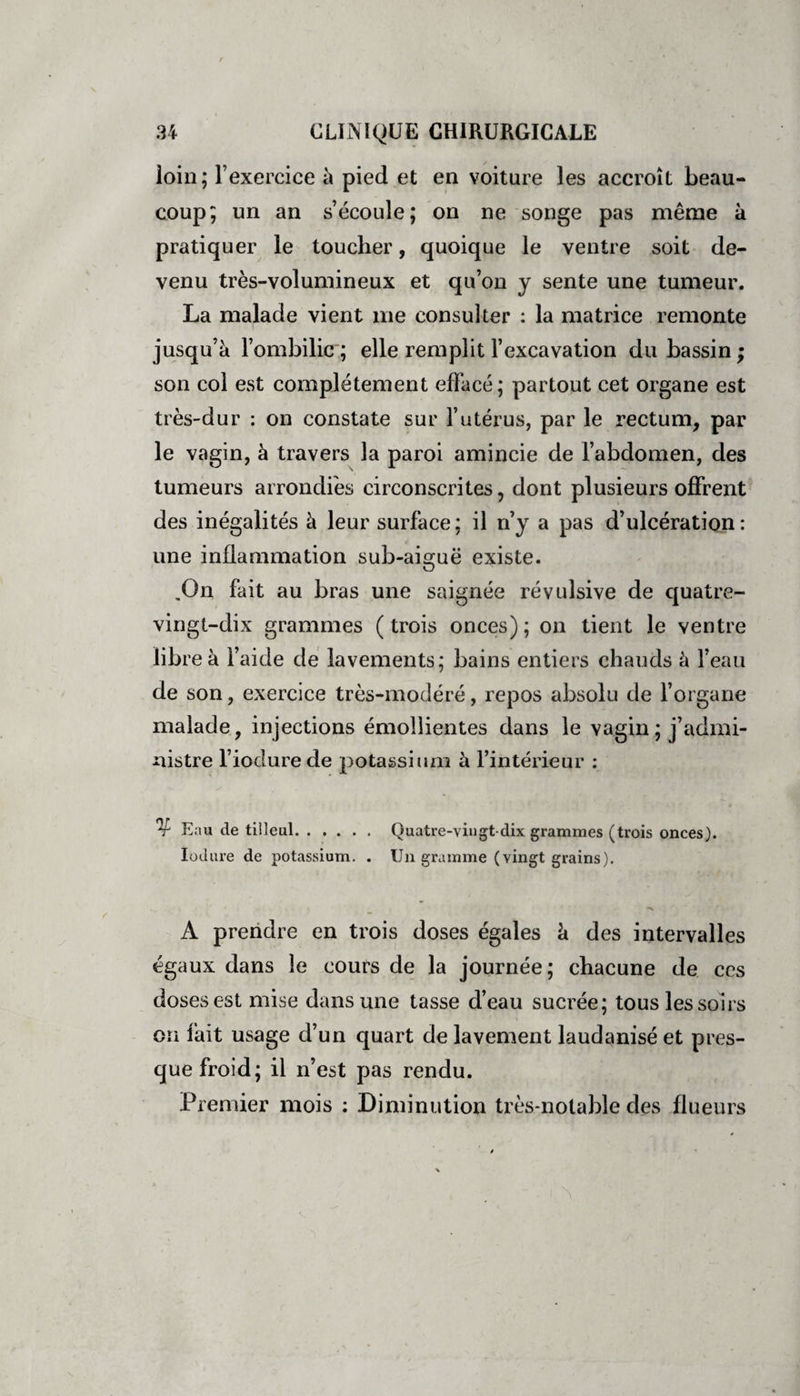 loin; l’exercice à pied et en voiture les accroît beau¬ coup; un an s’écoule; on ne songe pas même à pratiquer le toucher, quoique le ventre soit de¬ venu très-volumineux et qu’on y sente une tumeur. La malade vient me consulter : la matrice remonte jusqu’à l’ombilic; elle remplit l’excavation du bassin; son col est complètement effacé; partout cet organe est très-dur : on constate sur l’utérus, par le rectum, par le vagin, à travers la paroi amincie de l’abdomen, des tumeurs arrondies circonscrites, dont plusieurs offrent des inégalités à leur surface; il n’y a pas d’ulcération: une inflammation sub-aiguë existe. .On fait au bras une saignée révulsive de quatre- vingt-dix grammes ( trois onces) ; on tient le ventre libre à l’aide de lavements; bains entiers chauds à l’eau de son, exercice très-modéré, repos absolu de l’organe malade, injections émollientes dans le vagin ; j’admi¬ nistre l’iodurede potassium à l’intérieur : Eau de tilleul. Quatre-vingt-dix grammes (trois onces). Iodure de potassium. . Un gramme (vingt grains). A prendre en trois doses égales à des intervalles égaux dans le cours de la journée; chacune de ces doses est mise dans une tasse d’eau sucrée; tous les soirs on fait usage d’un quart de lavement laudanisé et pres¬ que froid; il n’est pas rendu. Premier mois : Diminution très-notable des flueurs