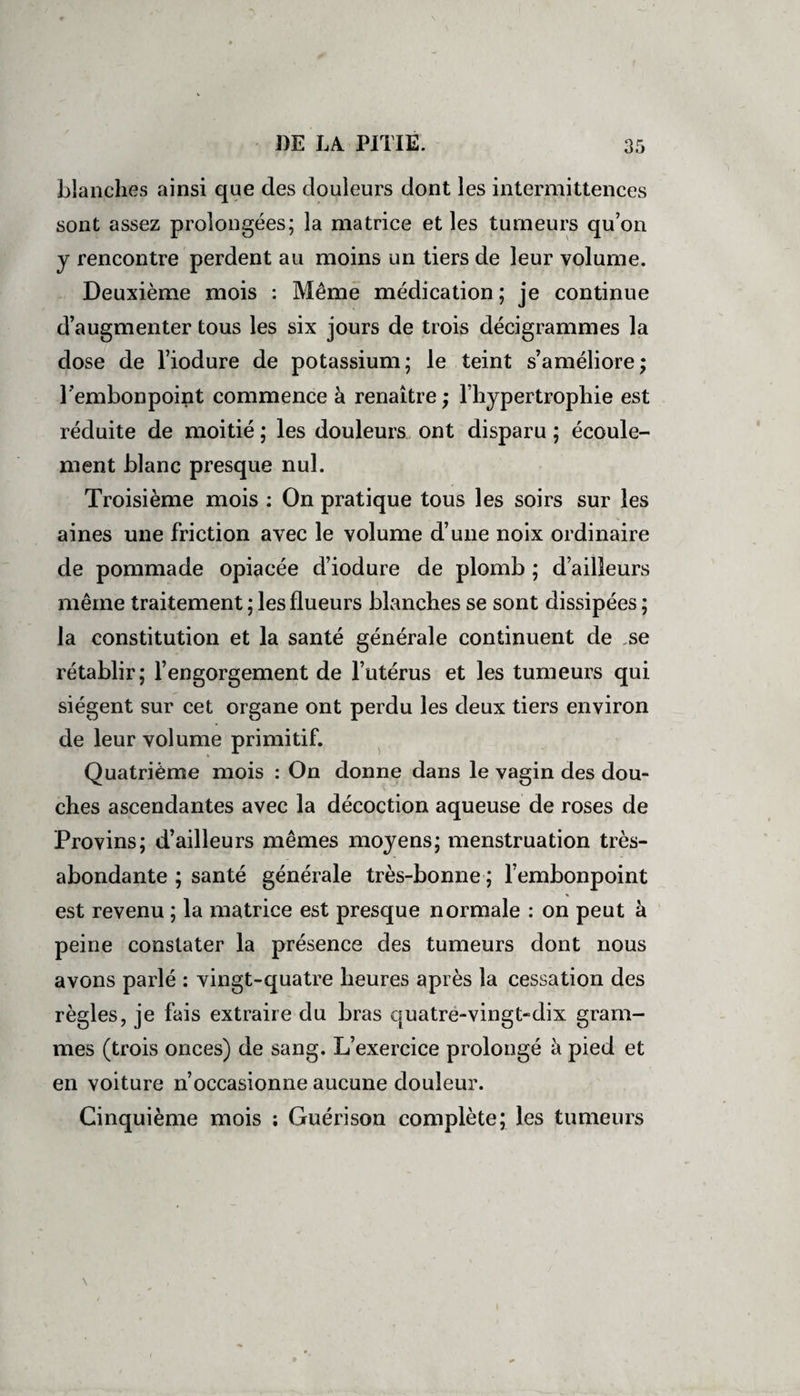 blanches ainsi que des douleurs dont les intermittences sont assez prolongées; la matrice et les tumeurs qu’on y rencontre perdent au moins un tiers de leur volume. Deuxième mois : Même médication; je continue d’augmenter tous les six jours de trois décigrammes la dose de l’iodure de potassium; le teint s’améliore; l'embonpoint commence à renaître ; l’hypertrophie est réduite de moitié ; les douleurs ont disparu ; écoule¬ ment blanc presque nul. Troisième mois : On pratique tous les soirs sur les aines une friction avec le volume d’une noix ordinaire de pommade opiacée d’iodure de plomb ; d’ailleurs même traitement ; les flueurs blanches se sont dissipées ; la constitution et la santé générale continuent de .se rétablir; l’engorgement de l’utérus et les tumeurs qui siègent sur cet organe ont perdu les deux tiers environ de leur volume primitif. Quatrième mois : On donne dans le vagin des dou¬ ches ascendantes avec la décoction aqueuse de roses de Provins; d’ailleurs mêmes moyens; menstruation très- abondante ; santé générale très-bonne ; l’embonpoint * est revenu ; la matrice est presque normale : on peut à peine constater la présence des tumeurs dont nous avons parlé : vingt-quatre heures après la cessation des règles, je fais extraire du bras quatre-vingt-dix gram¬ mes (trois onces) de sang. L’exercice prolongé à pied et en voiture n’occasionne aucune douleur. Cinquième mois ; Guérison complète; les tumeurs