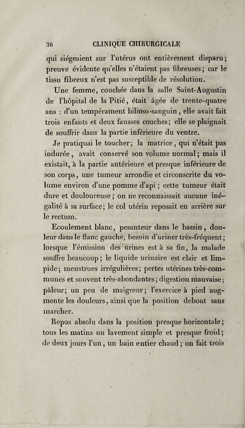 qui siégeaient sur l’utérus ont entièrement disparu; preuve évidente quelles n’étaient pas fibreuses ; car le tissu fibreux n’est pas susceptible de résolution. Une femme, coucbée dans la salle Saint-Augustin de l’hôpital de la Pitié, était âgée de trente-quatre ans : d’un tempérament bilioso-sanguin , elle avait fait trois enfants et deux fausses couches; elle se plaignait de souffrir dans la partie inférieure du ventre. Je pratiquai le toucher; la matrice, qui n’était pas indurée , avait conservé son volume normal ; mais il existait, à la partie antérieure et presque inférieure de son corps, une tumeur arrondie et circonscrite du vo¬ lume environ d’une pomme d’api ; cette tumeur était dure et douloureuse ; on ne reconnaissait aucune iné¬ galité à sa surface; le col utérin reposait en arrière sur le rectum. Ecoulement blanc, pesanteur dans le bassin, dou¬ leur dans le flanc gauche, besoin d’uriner très-fréquent; lorsque l’émission des urines est à sa fin, la malade souffre beaucoup ; le liquide urinaire est clair et lim¬ pide; menstrues irrégulières; pertes utérines très-com¬ munes et souvent très-abondantes; digestion mauvaise; pâleur; un peu de maigreur; l’exercice à pied aug¬ mente les douleurs, ainsi que la position debout sans marcher. Repos absolu dans la position presque horizontale ; tous les matins un lavement simple et presque froid ; de deux jours l’un, un bain entier chaud ; on fait trois