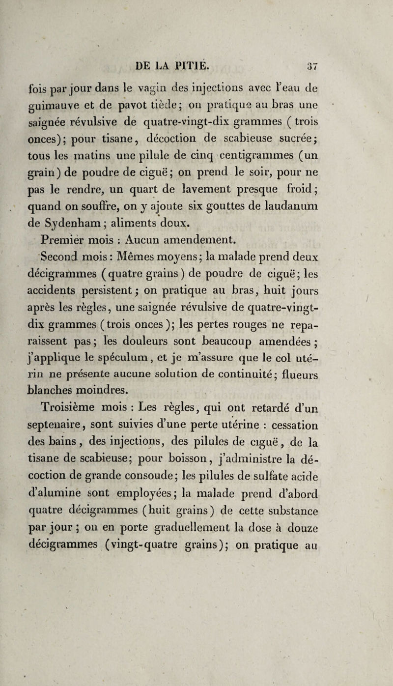 fois par jour dans le vagin des injections avec l’eau de guimauve et de pavot tiède; on pratique au bras une saignée révulsive de quatre-vingt-dix grammes ( trois onces); pour tisane, décoction de scabieuse sucrée; tous les matins une pilule de cinq centigrammes (un grain) de poudre de ciguë; on prend le soir, pour ne pas le rendre, un quart de lavement presque froid ; quand on souffre, on y ajoute six gouttes de laudanum de Sydenham ; aliments doux. Premier mois : Aucun amendement. Second mois : Mêmes moyens; la malade prend deux décigrammes (quatre grains) de poudre de ciguë; les accidents persistent; on pratique au bras, huit jours après les règles, une saignée révulsive de quatre-vingt- dix grammes (trois onces); les pertes rouges ne repa¬ raissent pas ; les douleurs sont beaucoup amendées ; j’applique le spéculum, et je m’assure que le col uté¬ rin ne présente aucune solution de continuité; flueurs blanches moindres. Troisième mois : Les règles, qui ont retardé d’un septénaire, sont suivies d’une perte utérine : cessation des bains, des injections, des pilules de ciguë, de la tisane de scabieuse; pour boisson, j’administre la dé¬ coction de grande consoude; les pilules de sulfate acide d’alumine sont employées; la malade prend d’abord quatre décigrammes (huit grains) de cette substance par jour ; on en porte graduellement la dose à douze décigrammes (vingt-quatre grains); on pratique au