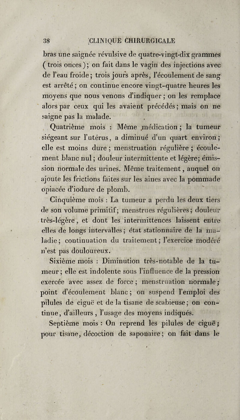 bras une saignée révulsive de quatre-vingt-dix grammes ( trois onces ); on fait dans le vagin des injections avec de l’eau froide; trois jours après, l’écoulement de sang est arrêté ; on continue encore vingt-quatre heures les moyens que nous venons d’indiquer ; on les remplace alors par ceux qui les avaient précédés ; mais on ne saigne pas la malade. Quatrième mois : Même médication ; la tumeur siégeant sur l’utérus, a diminué d’un quart environ; elle est moins dure ; menstruation régulière ; écoule¬ ment blanc nul ; douleur intermittente et légère; émis¬ sion normale des urines. Même traitement, auquel on ajoute les frictions faites sur les aines avec la pommade opiacée d’iodure de plomb. Cinquième mois : La tumeur a perdu les deux tiers de son volume primitif; menstrues régulières; douleur très-légère, et dont les intermittences laissent entre ell es de longs intervalles; état stationnaire de la ma¬ ladie ; continuation du traitement ; l’exercice modéré n’est pas douloureux. Sixième mois : Diminution très-notable de la tu¬ meur; elle est indolente sous l’influence de la pression exercée avec assez de force; menstruation normale; point d’écoulement blanc ; on suspend l’emploi des pilules de ciguë et de la tisane de scabieuse ; on con¬ tinue, d’ailleurs , l’usage des moyens indiqués. Septième mois : On reprend les pilules de ciguë ; pour tisane, décoction de saponaire; on fait dans le y