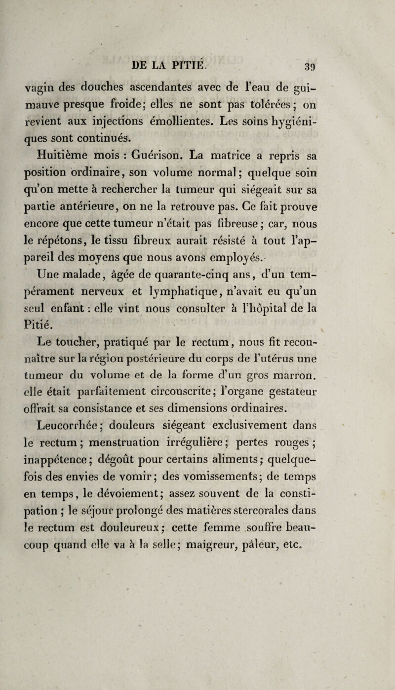 vagin des douches ascendantes avec de l’eau de gui¬ mauve presque froide; elles ne sont pas tolérées; on revient aux injections émollientes. Les soins hygiéni¬ ques sont continués. Huitième mois : Guérison. La matrice a repris sa position ordinaire, son volume normal; quelque soin qu’on mette à rechercher la tumeur qui siégeait sur sa partie antérieure, on ne la retrouve pas. Ce fait prouve encore que cette tumeur n’était pas fibreuse ; car, nous le répétons, le tissu fibreux aurait résisté à tout l’ap¬ pareil des moyens que nous avons employés. Une malade, âgée de quarante-cinq ans, d’un tem¬ pérament nerveux et lymphatique, n’avait eu qu’un seul enfant : elle vint nous consulter â l’hôpital de la Pitié. Le toucher, pratiqué par le rectum, nous fit recon¬ naître sur la région postérieure du corps de l’utérus une tumeur du volume et de la forme d’un gros marron, elle était parfaitement circonscrite; l’organe gestateur offrait sa consistance et ses dimensions ordinaires. Leucorrhée ; douleurs siégeant exclusivement dans le rectum ; menstruation irrégulière ; pertes rouges ; inappétence ; dégoût pour certains aliments ; quelque¬ fois des envies de vomir; des vomissements; de temps en temps, le dévoiement; assez souvent de la consti¬ pation ; le séjour prolongé des matières stercorales dans le rectum est douleureux ; cette femme souffre beau¬ coup quand elle va à la selle; maigreur, pâleur, etc.