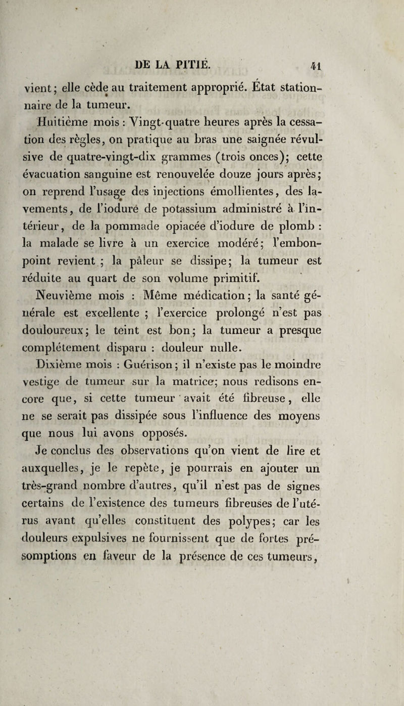 r vient; elle cède au traitement approprié. Etat station¬ naire de la tumeur. Huitième mois : Vingt-quatre heures après la cessa¬ tion des règles, on pratique au bras une saignée révul¬ sive de quatre-vingt-dix grammes (trois onces); cette évacuation sanguine est renouvelée douze jours après; on reprend l’usage des injections émollientes, des la¬ vements, de l’iodurë de potassium administré à l’in¬ térieur, de la pommade opiacée d’iodure de plomb : la malade se livre à un exercice modéré; l’embon¬ point revient ; la pâleur se dissipe; la tumeur est réduite au quart de son volume primitif. i Neuvième mois : Même médication ; la santé gé¬ nérale est excellente ; l’exercice prolongé n’est pas douloureux; le teint est bon; la tumeur a presque complètement disparu : douleur nulle. Dixième mois : Guérison ; il n’existe pas le moindre vestige de tumeur sur la matrice; nous redisons en¬ core que, si cette tumeur ' avait été fibreuse, elle ne se serait pas dissipée sous l’influence des moyens que nous lui avons opposés. Je conclus des observations qu’on vient de lire et auxquelles, je le repète, je pourrais en ajouter un très-grand nombre d’autres, qu’il n’est pas de signes certains de l’existence des tumeurs fibreuses de l’uté¬ rus avant qu’elles constituent des polypes; car les douleurs expulsives ne fournissent que de fortes pré¬ somptions en faveur de la présence de ces tumeurs,