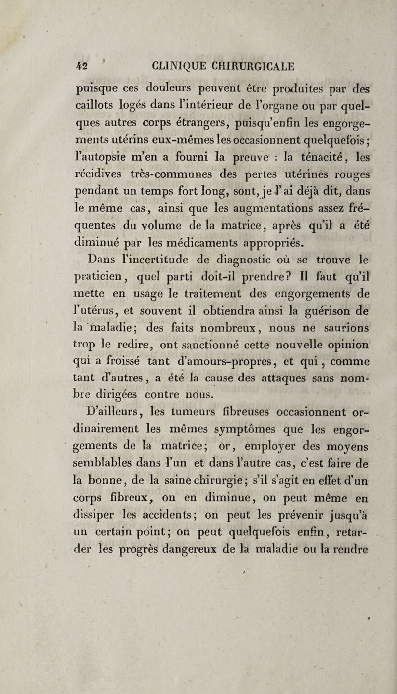 puisque ces douleurs peuvent être produites par des caillots logés dans l’intérieur de l’organe ou par quel¬ ques autres corps étrangers, puisqu’enfin les engorge¬ ments utérins eux-mêmes les occasionnent quelquefois ; l’autopsie m’en a fourni la preuve : la ténacité, les récidives très-communes des pertes utérines rouges pendant un temps fort long, sont, je l’ai déjà dit, dans le même cas, ainsi que les augmentations assez fré¬ quentes du volume de la matrice, après qu’il a été diminué par les médicaments appropriés. Dans l’incertitude de diagnostic où se trouve le praticien, quel parti doit-il prendre? Il faut qu’il mette en usage le traitement des engorgements de l’utérus, et souvent il obtiendra ainsi la guérison de la maladie; des faits nombreux, nous ne saurions trop le redire, ont sanctionné cette nouvelle opinion qui a froissé tant d’amours-propres, et qui, comme tant d’autres, a été la cause des attaques sans nom¬ bre dirigées contre nous. D’ailleurs, les tumeurs fibreuses occasionnent or¬ dinairement les mêmes symptômes que les engor¬ gements de la matrice; or, employer des mo}^ens semblables dans l’un et dans l’autre cas, c’est faire de la bonne, de la saine chirurgie ; s’il s’agit en effet d’un corps fibreux, on en diminue, on peut même en dissiper les accidents; on peut les prévenir jusqu’à un certain point; on peut quelquefois enfin, retar¬ der les progrès dangereux de la maladie ou la rendre