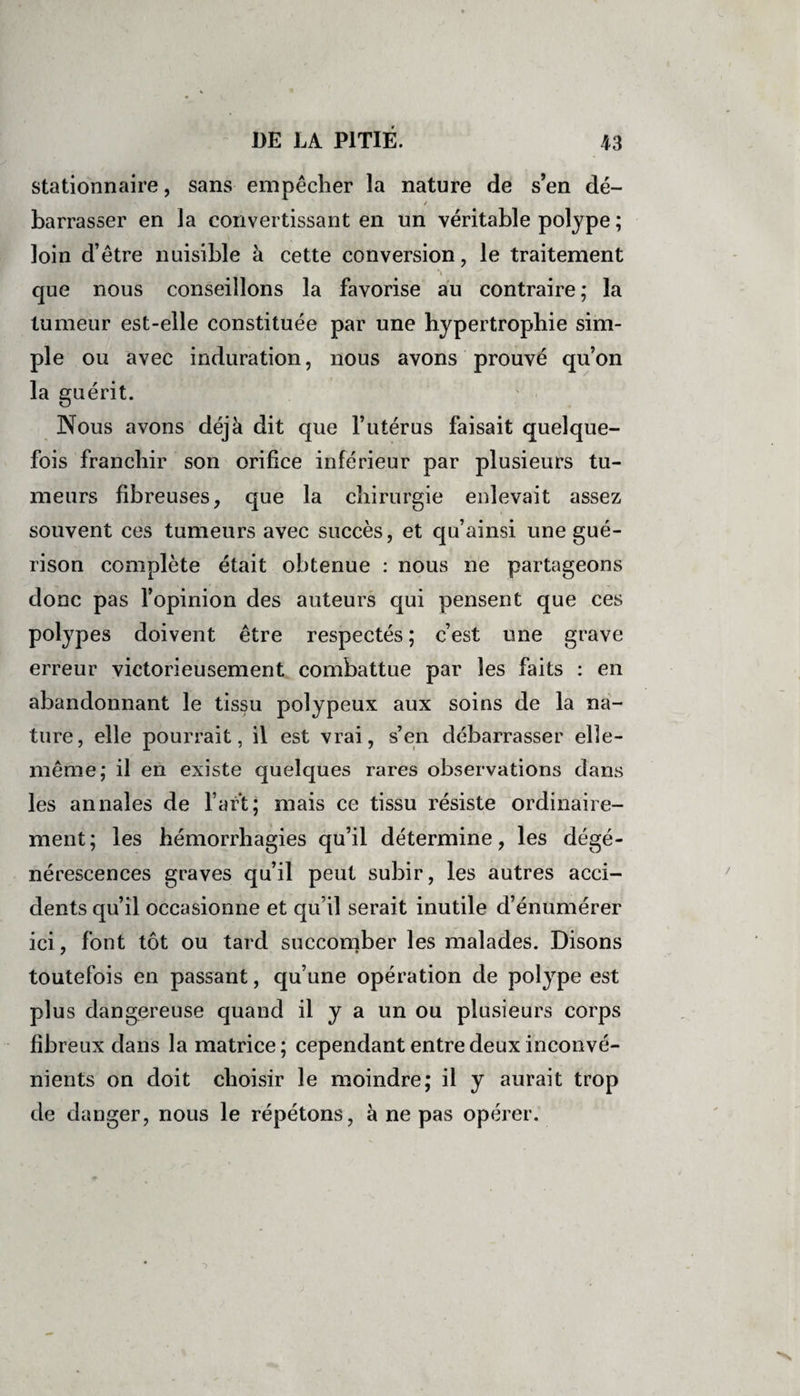 stationnaire, sans empêcher la nature de s’en dé- / barrasser en la convertissant en un véritable polype ; loin d’être nuisible à cette conversion, le traitement , \ que nous conseillons la favorise au contraire ; la tumeur est-elle constituée par une hypertrophie sim¬ ple ou avec induration, nous avons prouvé qu’on la guérit. Nous avons déjà dit que l’utérus faisait quelque¬ fois franchir son orifice inférieur par plusieurs tu¬ meurs fibreuses, que la chirurgie enlevait assez souvent ces tumeurs avec succès, et qu’ainsi une gué¬ rison complète était obtenue : nous ne partageons donc pas l’opinion des auteurs qui pensent que ces polypes doivent être respectés ; c’est une grave erreur victorieusement combattue par les faits : en abandonnant le tissu polypeux aux soins de la na¬ ture, elle pourrait, il est vrai, s’en débarrasser elle- même; il en existe quelques rares observations dans les annales de l’art; mais ce tissu résiste ordinaire¬ ment ; les hémorrhagies qu’il détermine, les dégé¬ nérescences graves qu’il peut subir, les autres acci¬ dents qu’il occasionne et qu’il serait inutile d’énumérer ici, font tôt ou tard succomber les malades. Disons toutefois en passant, qu’une opération de polype est plus dangereuse quand il y a un ou plusieurs corps fibreux dans la matrice; cependant entre deux inconvé¬ nients on doit choisir le moindre; il y aurait trop de danger, nous le répétons, à ne pas opérer.