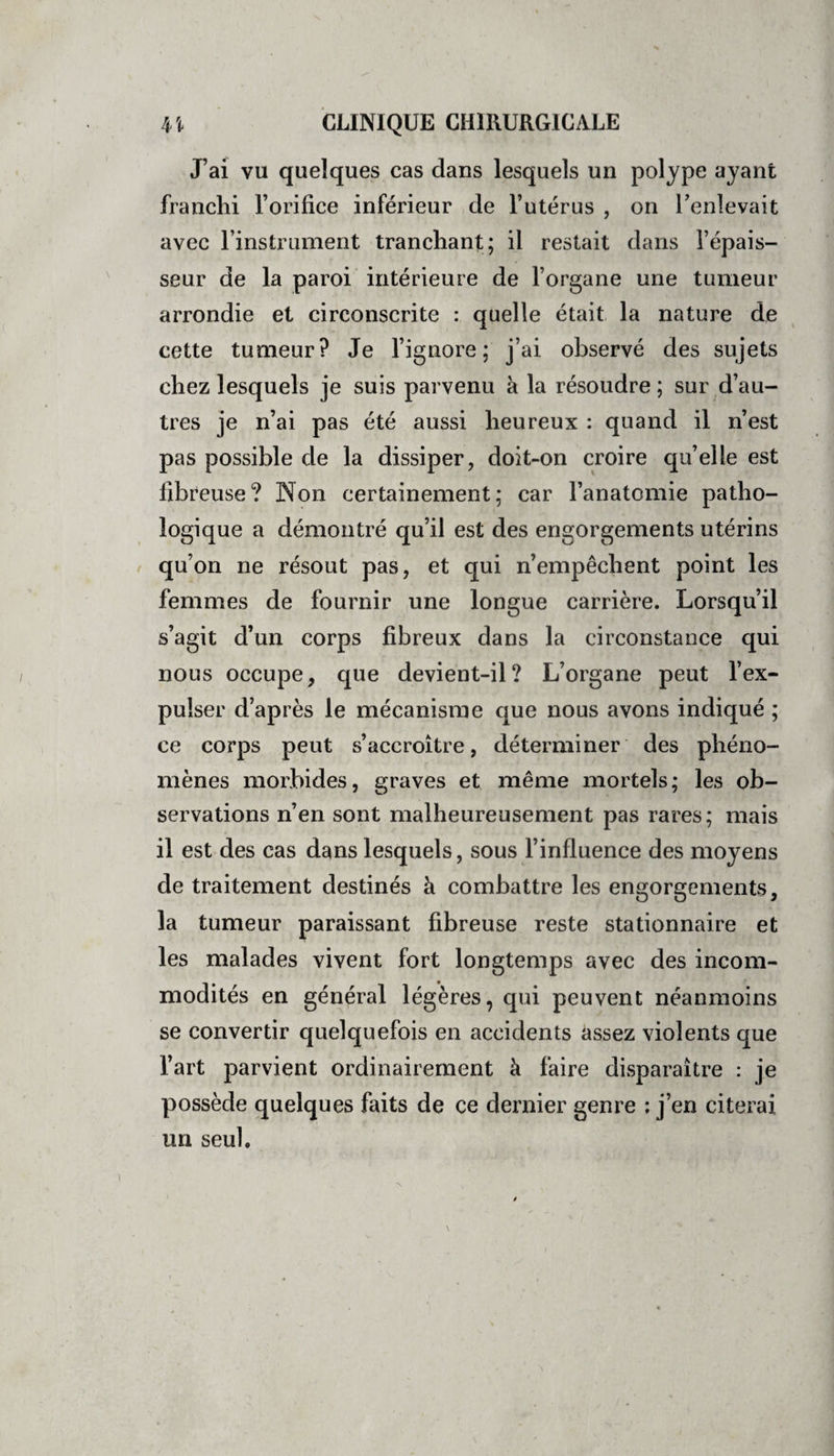 J’ai vu quelques cas dans lesquels un polype ayant franchi l’orifice inférieur de l’utérus , on l’enlevait avec l’instrument tranchant; il restait dans l’épais¬ seur de la paroi intérieure de l’organe une tumeur arrondie et circonscrite : quelle était la nature de cette tumeur? Je l’ignore; j’ai observé des sujets chez lesquels je suis parvenu à la résoudre ; sur d’au¬ tres je n’ai pas été aussi heureux : quand il n’est pas possible de la dissiper, doit-on croire qu’elle est fibreuse? Non certainement; car l’anatomie patho¬ logique a démontré qu’il est des engorgements utérins qu’on ne résout pas, et qui n’empêchent point les femmes de fournir une longue carrière. Lorsqu’il s’agit d’un corps fibreux dans la circonstance qui nous occupe, que devient-il? L’organe peut l’ex¬ pulser d’après le mécanisme que nous avons indiqué ; ce corps peut s’accroître, déterminer des phéno¬ mènes morbides, graves et même mortels; les ob¬ servations n’en sont malheureusement pas rares ; mais il est des cas dans lesquels, sous l’influence des moyens de traitement destinés à combattre les engorgements, la tumeur paraissant fibreuse reste stationnaire et les malades vivent fort longtemps avec des incom¬ modités en général légères, qui peuvent néanmoins se convertir quelquefois en accidents assez violents que l’art parvient ordinairement à faire disparaître : je possède quelques faits de ce dernier genre : j’en citerai un seul.