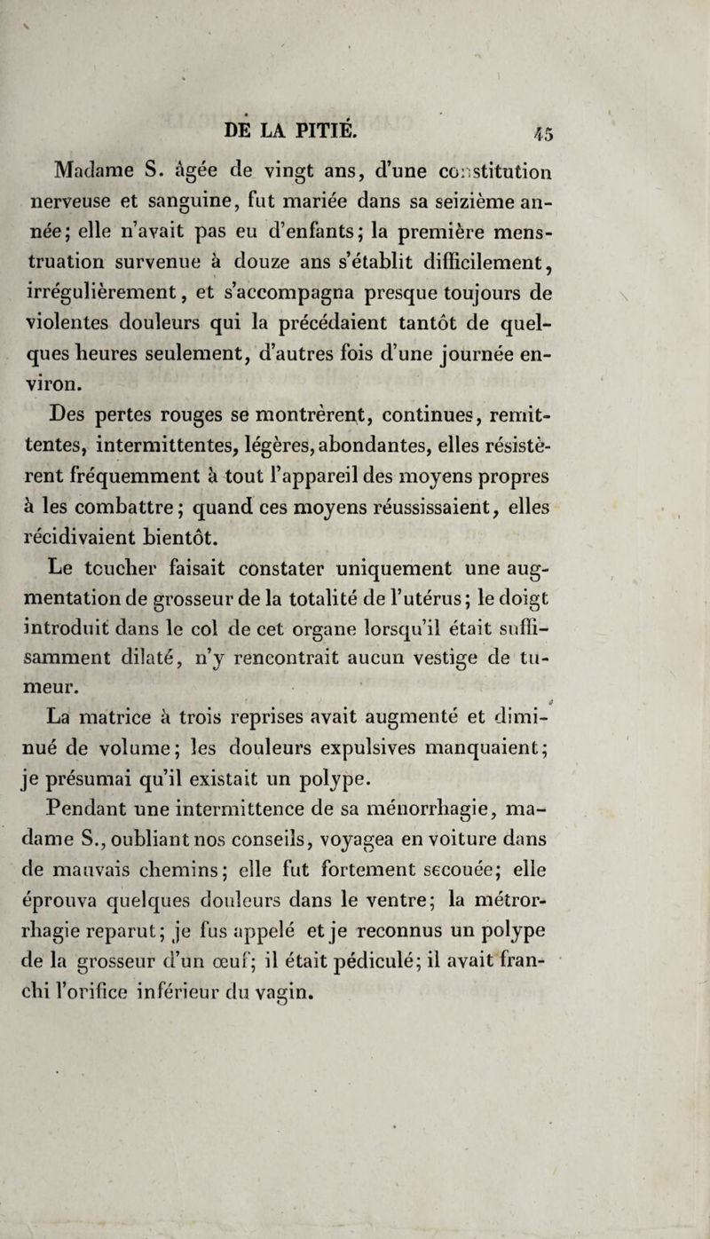 Madame S. âgée de vingt ans, d’une constitution nerveuse et sanguine, fut mariée dans sa seizième an¬ née; elle n’avait pas eu d’enfants; la première mens¬ truation survenue à douze ans s’établit difficilement, irrégulièrement, et s’accompagna presque toujours de violentes douleurs qui la précédaient tantôt de quel¬ ques heures seulement, d’autres fois d’une journée en¬ viron. Des pertes rouges se montrèrent, continues, rémit¬ tentes, intermittentes, légères, abondantes, elles résistè¬ rent fréquemment à tout l’appareil des moyens propres à les combattre; quand ces moyens réussissaient, elles récidivaient bientôt. Le toucher faisait constater uniquement une aug¬ mentation de grosseur de la totalité de l’utérus; le doigt introduit dans le col de cet organe lorsqu’il était suffi¬ samment dilaté, n’y rencontrait aucun vestige de tu¬ meur. it La matrice à trois reprises avait augmenté et dimi¬ nué de volume; les douleurs expulsives manquaient; je présumai qu’il existait un polype. Pendant une intermittence de sa ménorrhagie, ma¬ dame S., oubliant nos conseils, voyagea en voiture dans de mauvais chemins; elle fut fortement secouée; elle éprouva quelques douleurs dans le ventre; la métror- rhagie reparut; je fus appelé et je reconnus un polype de la grosseur d’un œuf; il était pédiculé; il avait fran¬ chi l’orifice inférieur du vagin.