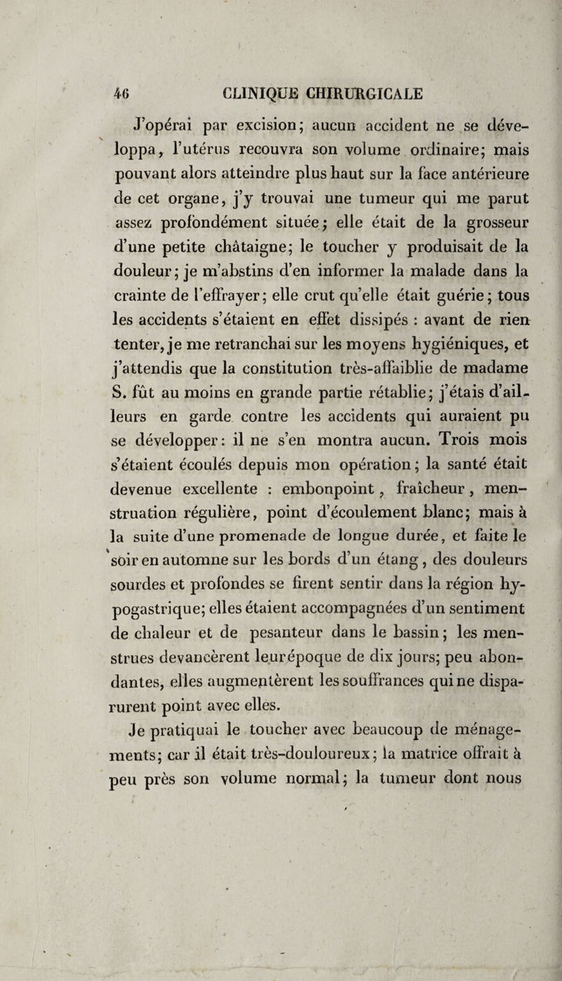 J’opérai par excision; aucun accident ne se déve¬ loppa, l’utérus recouvra son volume ordinaire; mais pouvant alors atteindre plus haut sur la face antérieure de cet organe, j’y trouvai une tumeur qui me parut assez profondément située; elle était de la grosseur d’une petite châtaigne; le toucher y produisait de la douleur; je m’abstins d’en informer la malade dans la crainte de l’effrayer; elle crut quelle était guérie; tous les accidents s’étaient en effet dissipés : avant de rien tenter, je me retranchai sur les moyens hygiéniques, et j’attendis que la constitution très-affaiblie de madame S. fût au moins en grande partie rétablie; j’étais d’ail¬ leurs en garde contre les accidents qui auraient pu se développer: il ne s’en montra aucun. Trois mois s’étaient écoulés depuis mon opération; la santé était devenue excellente : embonpoint, fraîcheur, men¬ struation régulière, point d’écoulement blanc; mais à la suite d’une promenade de longue durée, et faite le soir en automne sur les bords d’un étang, des douleurs sourdes et profondes se firent sentir dans la région hy¬ pogastrique; elles étaient accompagnées d’un sentiment de chaleur et de pesanteur dans le bassin ; les men¬ strues devancèrent leurépoque de dix jours; peu abon¬ dantes, elles augmeptèrent les souffrances qui ne dispa¬ rurent point avec elles. Je pratiquai le toucher avec beaucoup de ménage¬ ments; car il était très-douloureux; la matrice offrait à peu près son volume normal; la tumeur dont nous