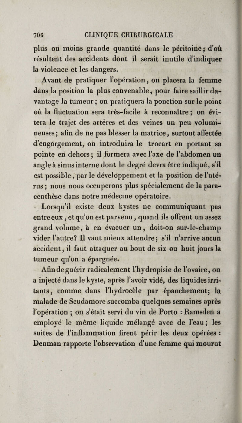 plus ou moins grande quantité dans le péritoine; d’où résultent des accidents dont il serait inutile d’indiquer la violence et les dangers. Avant de pratiquer l’opération, on placera la femme dans la position la plus convenable, pour faire saillir da¬ vantage la tumeur ; on pratiquera la ponction sur le point où la fluctuation sera très-facile à reconnaître ; on évi¬ tera le trajet des artères et des veines un peu volumi¬ neuses; afin de ne pas blesser la matrice, surtout affectée d’engorgement, on introduira le trocart en portant sa pointe en dehors ; il formera avec l’axe de l’abdomen un angle à sinus interne dont le degré devra être indiqué, s’il est possible, par le développement et la position de l’uté¬ rus ; nous nous occuperons plus spécialement de la para- centhèse dans notre médecine opératoire. Lorsqu’il existe deux kystes ne communiquant pas entre eux , et qu’on est parvenu, quand ils offrent un assez grand volume, à en évacuer un, doit-on sur-le-champ vider l’autre? Il vaut mieux attendre; s’il n’arrive aucun accident, il faut attaquer au bout de six ou huit jours la tumeur qu’on a épargnée. Afin de guérir radicalement l’hydropisie de l’ovaire, on a injecté dans le kyste, après l’avoir vidé, des liquides irri¬ tants, comme dans l’hydrocèle par épanchement; la malade de Scudamore succomba quelques semaines après l’opération ; on s’était servi du vin de Porto : Ramsden a employé le même liquide mélangé avec de l’eau ; les suites de l’inflammation firent périr les deux opérées : Denman rapporte l’observation d’une femme qui mourut