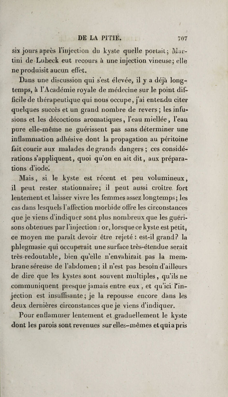 six jours après l’injection du kyste quelle portait; Mar¬ tini de Lubeck eut recours à une injection vineuse; elle ne produisit aucun effet. Dans une discussion qui s’est élevée, il y a déjà long¬ temps, à l’Académie royale de médecine sur le point dif¬ ficile de thérapeutique qui nous occupe, j’ai entendu citer quelques succès et un grand nombre de revers ; les infu¬ sions et les décoctions aromatiques, l’eau miellée, l’eau pure elle-même ne guérissent pas sans déterminer une inflammation adhésive dont la propagation au péritoine fait courir aux malades de grands dangers; ces considé¬ rations s’appliquent, quoi qu’on en ait dit, aux prépara¬ tions d’iode. Mais, si le kyste est récent et peu volumineux, il peut rester stationnaire; il peut aussi croître fort lentement et laisser vivre les femmes assez longtemps; les cas dans lesquels l’affection morbide offre les circonstances que je viens d’indiquer sont plus nombreux que les guéri¬ sons obtenues par l’injection : or, lorsque ce kyste est petit, ce moyen me paraît devoir être rejeté : est-il grand? la phlegmasie qui occuperait une surface très-étendue serait très-redoutable, bien qu’elle n’envahirait pas la mem¬ brane séreuse de l’abdomen ; il n’est pas besoin d’ailleurs de dire que les kystes sont souvent multiples, qu’ils ne communiquent presque jamais entre eux, et qu’ici ïm- jection est insuffisante ; je la repousse encore dans les deux dernières circonstances que je viens d’indiquer. Pour enflammer lentement et graduellement le kyste dont les parois sont revenues sur elles-mêmes et qui a pris