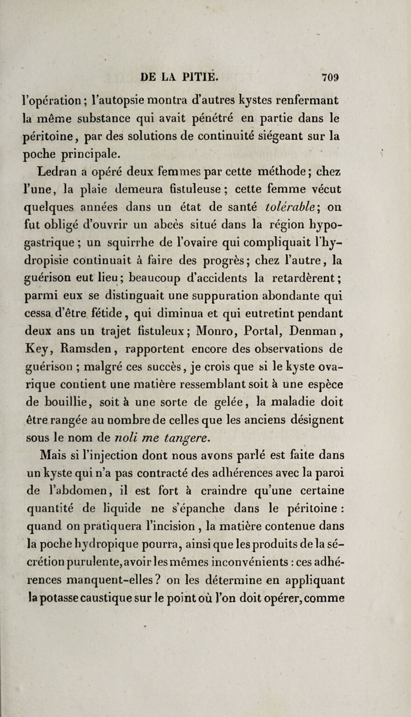 l’opération ; l’autopsie montra d’autres kystes renfermant la même substance qui avait pénétré en partie dans le péritoine, par des solutions de continuité siégeant sur la poche principale. Ledran a opéré deux femmes par cette méthode; chez l’une, la plaie demeura fistuleuse ; cette femme vécut quelques années dans un état de santé tolérable\ on fut obligé d’ouvrir un abcès situé dans la région hypo¬ gastrique ; un squirrhe de l’ovaire qui compliquait l’hy- dropisie continuait à faire des progrès; chez l’autre, la guérison eut lieu ; beaucoup d’accidents la retardèrent ; parmi eux se distinguait une suppuration abondante qui cessa d’être fétide, qui diminua et qui eutretint pendant deux ans un trajet fistuleux; Monro, Portai, Denman, Key, Ramsden, rapportent encore des observations de guérison ; malgré ces succès, je crois que si le kyste ova- rique contient une matière ressemblant soit à une espèce de bouillie, soit à une sorte de gelée, la maladie doit être rangée au nombre de celles que les anciens désignent sous le nom de noli me tan^ere. Mais si l’injection dont nous avons parlé est faite dans un kyste qui n’a pas contracté des adhérences avec la paroi de l’abdomen, il est fort à craindre qu’une certaine quantité de liquide ne s’épanche dans le péritoine : quand on pratiquera l’incision , la matière contenue dans la poche hydropique pourra, ainsi que les produits de la sé¬ crétion purulente, avoir les mêmes inconvénients : ces adhé¬ rences manquent-elles? on les détermine en appliquant la potasse caustique sur Je point où l’on doit opérer, comme