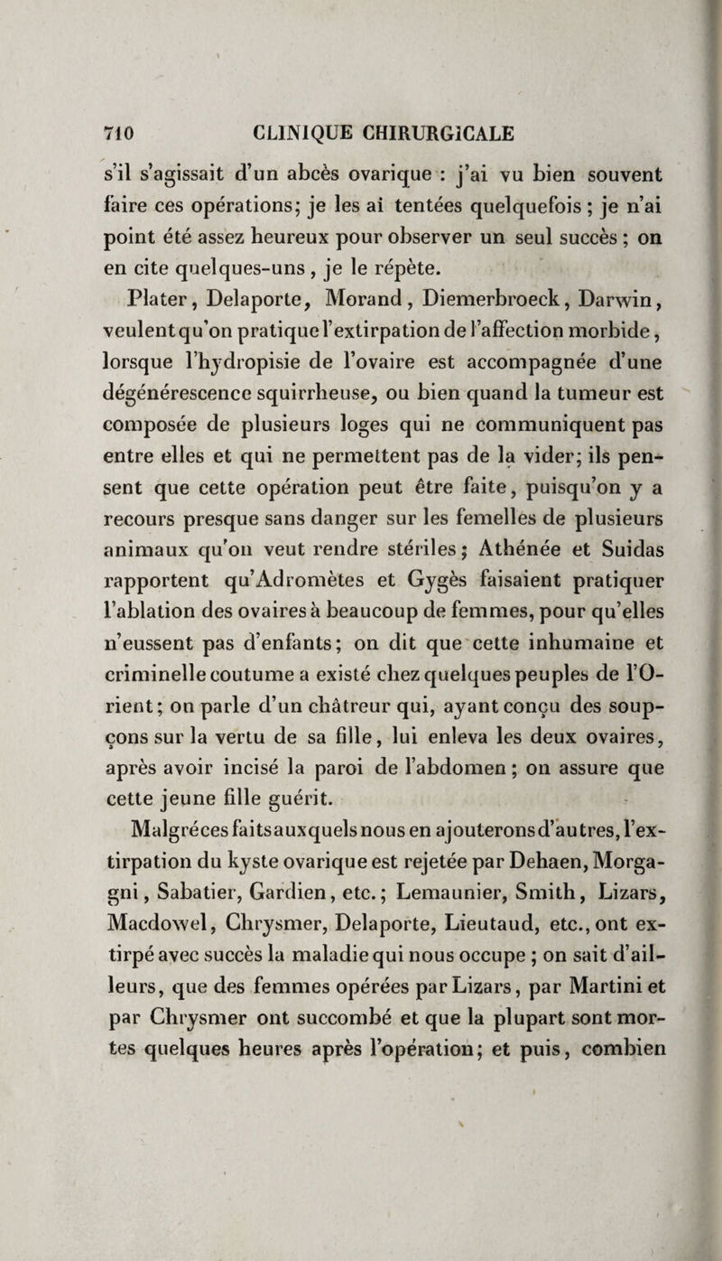 \ 710 CLINIQUE CHIRURGICALE s’il s’agissait d’un abcès ovarique : j’ai vu bien souvent faire ces opérations; je les ai tentées quelquefois ; je n’ai point été assez heureux pour observer un seul succès ; on en cite quelques-uns , je le répète. Plater, Delaporte, Morand, Diemerbroeck, Darwin, veulent qu’on pratique l’extirpation de l’affection morbide, lorsque l’hydropisie de l’ovaire est accompagnée d’une dégénérescence squirrheuse, ou bien quand la tumeur est composée de plusieurs loges qui ne communiquent pas entre elles et qui ne permettent pas de la vider; ils pen¬ sent que cette opération peut être faite, puisqu’on y a recours presque sans danger sur les femelles de plusieurs animaux qu’on veut rendre stériles ; Athénée et Suidas rapportent qu’Adromètes et Gygès faisaient pratiquer l’ablation des ovaires à beaucoup de femmes, pour qu’elles n’eussent pas d’enfants; on dit que cette inhumaine et criminelle coutume a existé chez quelques peuples de l’O¬ rient; on parle d’un châtreur qui, ayant conçu des soup¬ çons sur la vertu de sa fille, lui enleva les deux ovaires, après avoir incisé la paroi de l’abdomen ; on assure que cette jeune fille guérit. Malgrécesfaitsauxquelsnousen ajouteronsd’autres, l’ex¬ tirpation du kyste ovarique est rejetée par Dehaen, Morga- gni, Sabatier, Gardien, etc.; Lemaunier, Smith, Lizars, Macdowel, Chrysmer, Delaporte, Lieutaud, etc., ont ex¬ tirpé avec succès la maladie qui nous occupe ; on sait d’ail¬ leurs, que des femmes opérées par Lizars, par Martini et par Chrysmer ont succombé et que la plupart sont mor¬ tes quelques heures après l’opération; et puis, combien