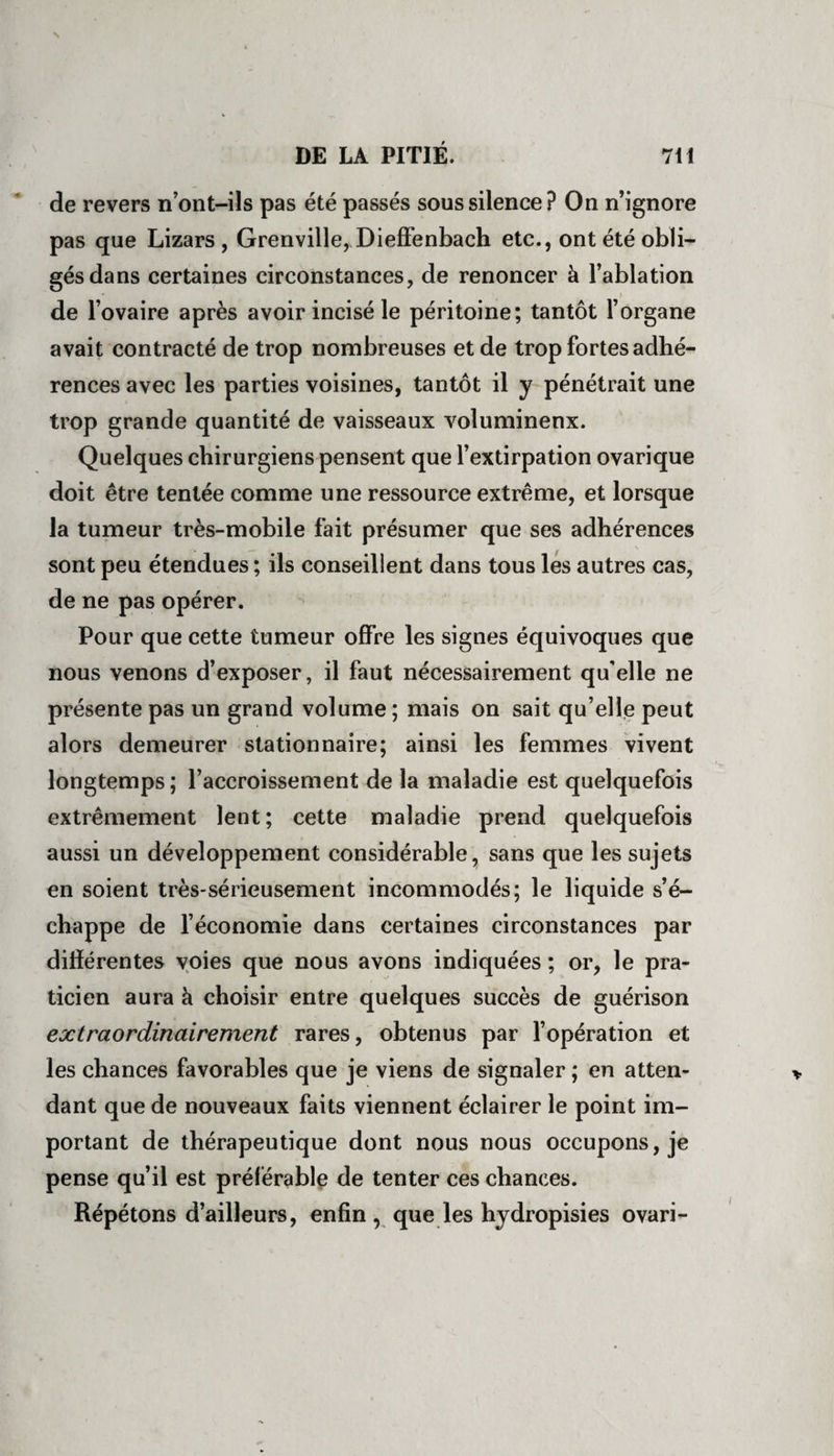 de revers n’ont-ils pas été passés sous silence? On n’ignore pas que Lizars , Grenville, Dieffenbach etc., ont été obli¬ gés dans certaines circonstances, de renoncer à l’ablation de l’ovaire après avoir incisé le péritoine; tantôt l’organe avait contracté de trop nombreuses et de trop fortes adhé¬ rences avec les parties voisines, tantôt il y pénétrait une trop grande quantité de vaisseaux volumineux. Quelques chirurgiens pensent que l’extirpation ovarique doit être tentée comme une ressource extrême, et lorsque la tumeur très-mobile fait présumer que ses adhérences sont peu étendues ; ils conseillent dans tous les autres cas, de ne pas opérer. Pour que cette tumeur offre les signes équivoques que nous venons d’exposer, il faut nécessairement qu'elle ne présente pas un grand volume ; mais on sait qu’elle peut alors demeurer stationnaire; ainsi les femmes vivent longtemps ; l’accroissement de la maladie est quelquefois extrêmement lent; cette maladie prend quelquefois aussi un développement considérable, sans que les sujets en soient très-sérieusement incommodés; le liquide s’é¬ chappe de l’économie dans certaines circonstances par différentes voies que nous avons indiquées ; or, le pra¬ ticien aura à choisir entre quelques succès de guérison extraordinairement rares, obtenus par l’opération et les chances favorables que je viens de signaler ; en atten¬ dant que de nouveaux faits viennent éclairer le point im¬ portant de thérapeutique dont nous nous occupons, je pense qu’il est préférable de tenter ces chances. Répétons d’ailleurs, enfin, que les hydropisies ovari- i