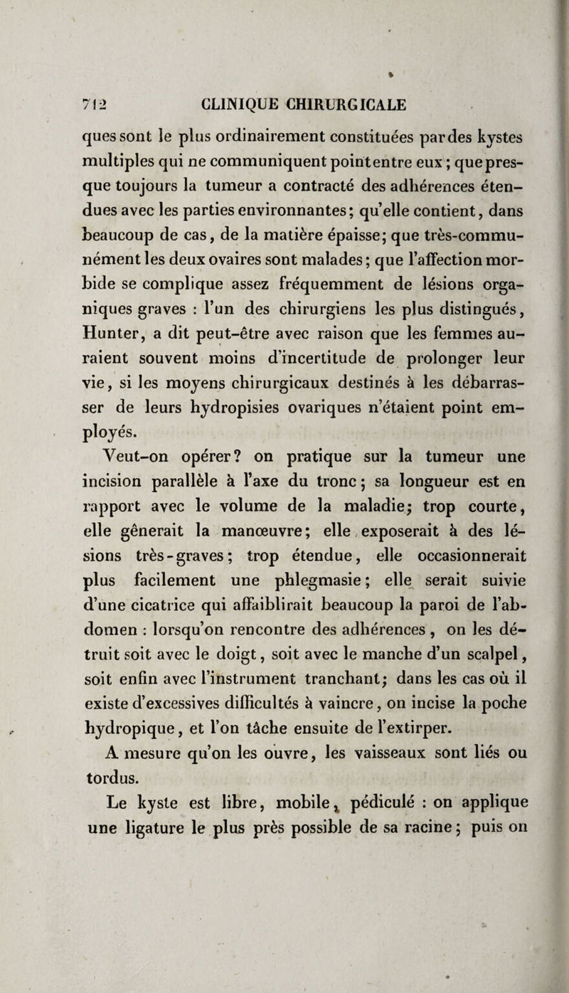 quessont îe plus ordinairement constituées par des kystes multiples qui ne communiquent point entre eux ; que pres¬ que toujours la tumeur a contracté des adhérences éten¬ dues avec les parties environnantes; qu elle contient, dans beaucoup de cas, de la matière épaisse; que très-commu¬ nément les deux ovaires sont malades ; que l’affection mor¬ bide se complique assez fréquemment de lésions orga¬ niques graves : l’un des chirurgiens les plus distingués, Hunter, a dit peut-être avec raison que les femmes au¬ raient souvent moins d’incertitude de prolonger leur vie, si les moyens chirurgicaux destinés à les débarras¬ ser de leurs hydropisies ovariques n’étaient point em¬ ployés. Veut-on opérer? on pratique sur la tumeur une incision parallèle à l’axe du tronc ; sa longueur est en rapport avec le volume de la maladie; trop courte, elle gênerait la manœuvre; elle exposerait à des lé¬ sions très-graves; trop étendue, elle occasionnerait plus facilement une phlegmasie ; elle serait suivie d’une cicatrice qui affaiblirait beaucoup la paroi de l’ab¬ domen : lorsqu’on rencontre des adhérences , on les dé¬ truit soit avec le doigt, soit avec le manche d’un scalpel, soit enfin avec l’instrument tranchant; dans les cas où il existe d’excessives difficultés à vaincre, on incise la poche hydropique, et l’on tâche ensuite de l’extirper. A mesure qu’on les ouvre, les vaisseaux sont liés ou tordus. Le kyste est libre, mobile, pédiculé : on applique une ligature le plus près possible de sa racine ; puis on