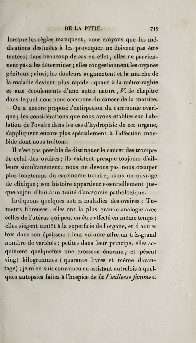 lorsque les règles manquent, nous croyons que les mé¬ dications destinées à les provoquer ne doivent pas être tentées; dans beaucoup de cas en effet, elles ne parvien¬ nent pas à les déterminer ; elles congestionnent les organes génitaux ; ainsi, les douleurs augmentent et la marche de la maladie devient plus rapide : quant à la métrorraghie et aux écoulements d’une autre nature, V* le chapitre dans lequel nous nous occupons du cancer de la matrice. On a encore proposé l’extirpation du carcinome ovari- que ; les considérations que nous avons établies sur l’ab¬ lation de l’ovaire dans les cas d’hydropisie de cet organe, s’appliquent encore plus spécialement à l’affection mor¬ bide dont nous traitons. Il n’est pas possible de distinguer le cancer des trompes de celui des ovaires ; ils existent presque toujours d’ail¬ leurs simultanément; nous ne devons pas nous occuper plus longtemps du carcinome tubaire, dans un ouvrage de clinique; son histoire appartient essentiellement jus¬ que aujourd’hui à un traité d’anatomie pathologique. Indiquons quelques autres maladies des ovaires : Tu¬ meurs fibreuses : elles ont la plus grande analogie avec celles de l’utérus qui peut en être affecté en même temps; elles siègent tantôt à la superficie de l’organe, et d’autres fois dans son épaisseur; leur volume offre un très-grand nombre de variétés ; petites dans leur principe, elles ac¬ quièrent quelquefois une grosseur énorme, et pèsent vingt kilogrammes ( quarante livres et même davan- tage) ; je m’en suis convaincu en assistant autrefois à quel¬ ques autopsies faites à l’hospice de la Vieillesse femmes.