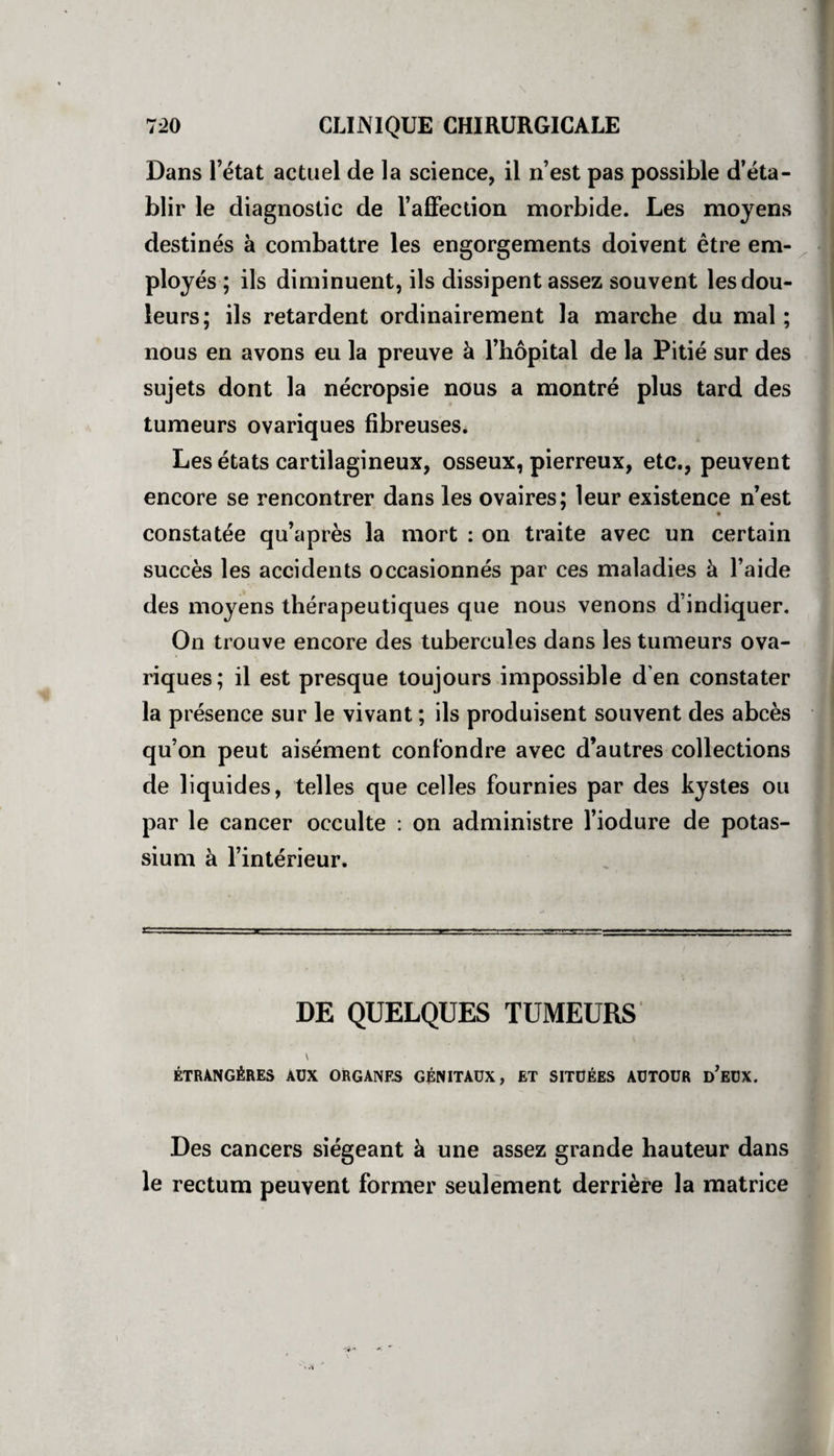 Dans l’état actuel de la science, il n’est pas possible d’éta¬ blir le diagnostic de l’affection morbide. Les moyens destinés à combattre les engorgements doivent être em¬ ployés ; ils diminuent, ils dissipent assez souvent les dou¬ leurs; ils retardent ordinairement la marche du mal ; nous en avons eu la preuve à l’hôpital de la Pitié sur des sujets dont la nécropsie nous a montré plus tard des tumeurs ovariques fibreuses. Les états cartilagineux, osseux, pierreux, etc., peuvent encore se rencontrer dans les ovaires; leur existence n’est constatée qu’après la mort : on traite avec un certain succès les accidents occasionnés par ces maladies à l’aide des moyens thérapeutiques que nous venons d’indiquer. On trouve encore des tubercules dans les tumeurs ova¬ riques; il est presque toujours impossible d'en constater la présence sur le vivant ; ils produisent souvent des abcès qu’on peut aisément confondre avec d’autres collections de liquides, telles que celles fournies par des kystes ou par le cancer occulte : on administre l’iodure de potas¬ sium à l’intérieur. DE QUELQUES TUMEURS y étrangères aux organes génitaux, et situées autour d’eux. Des cancers siégeant à une assez grande hauteur dans le rectum peuvent former seulement derrière la matrice