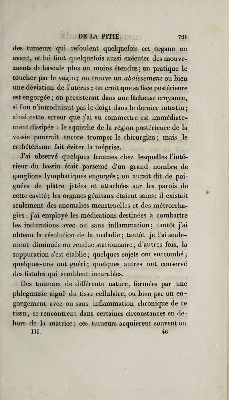 des tumeurs qui refoulent quelquefois cet organe en avant, et lui font quelquefois aussi exécuter des mouve¬ ments de bascule plus ou moins étendus; on pratique le toucher par le vagin ; on trouve un abaissement ou bien une déviation de l’utérus ; on croit que sa face postérieure est engorgée ; on persisterait dans une fâcheuse croyance, si l’on n’introduisait pas le doigt dans le dernier intestin; ainsi cette erreur que j’ai vu commettre est immédiate¬ ment dissipée : le squirrhe de la région postérieure de la vessie pourrait encore tromper le chirurgien ; mais le cathétérisme fait éviter la méprise. J’ai observé quelques femmes chez lesquelles l’inté¬ rieur du bassin était parsemé d’un grand nombre de ganglions lymphatiques engorgés ; on aurait dit de poi¬ gnées de plâtre jetées et attachées sur les parois de cette cavité ; les organes génitaux étaient sains ; il existait seulement des anomalies menstruelles et des métrorrha- gies : j’ai employé les médications destinées à combattre les indurations avec ou sans inflammation ; tantôt j’ai obtenu la résolution de la maladie; tantôt je l’ai seule¬ ment diminuée ou rendue stationnaire; d’autres fois, la suppuration s’est établie; quelques sujets ont succombé; quelques-uns ont guéri; quelques autres ont conservé des fistules qui semblent incurables. Des tumeurs de différente nature, formées par une phlegmasie aiguë du tissu cellulaire, ou bien par un en¬ gorgement avec ou sans inflammation chronique de ce tissu, se rencontrent dans certaines circonstances en de¬ hors de la matrice ; ces tumeurs acquièrent souvent un III. 46