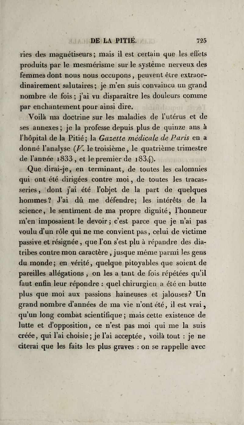 ries des magnétiseurs ; mais il est certain que les effets produits par le mesmérisme sur le système nerveux des femmes dont nous nous occupons, peuvent être extraoi- dinairement salutaires; je m’en suis convaincu un grand nombre de fois ; j’ai vu disparaître les douleurs comme par enchantement pour ainsi dire. Voilà ma doctrine sur les maladies de l’utérus et de ses annexes; je la professe depuis plus de quinze ans à l’hôpital de la Pitié; la Gazette médicale de Pans en a donné l’analyse (V. le troisième , le quatrième trimestre de l’année i833, et le premier de 1834)- Oue dirai-je, en terminant, de toutes les calomnies qui ont été dirigées contre moi, de toutes les tracas¬ series, dont j’ai été l’objet de la part de quelques hommes? J’ai dû me défendre; les intérêts de la science, le sentiment de ma propre dignité, l’honneur ni en imposaient le devoir ; c est parce que je n ai pas voulu d’un rôle qui ne me convient pas, celui de victime passive et résignée , que l’on s’est plu à répandre des dia¬ tribes contre mon caractère , jusque même parmi les gens du monde; en vérité, quelque pitoyables que soient de pareilles allégations , on les a tant de lois répétées qu il faut enfin leur répondre : quel chirurgien a été en butte plus que moi aux passions haineuses et jalouses? Un grand nombre d’années de ma vie n’ont été, il est vrai 9 qu’un long combat scientifique ; mais cette existence de lutte et d’opposition, ce nest pas moi qui me la suis créée, qui l’ai choisie ; je l’ai acceptée, voilà tout : je ne citerai que les faits les plus graves : on se rappelle avec