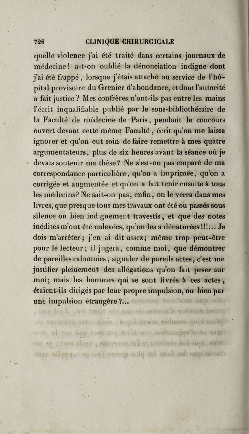 quelle violence j’ai été traité dans certains journaux de médecine ! a-t«on oublié la dénonciation indigne dont j’ai été frappé, lorsque j’étais attaché au service de l’hô¬ pital provisoire du Grenier d’abondance, et dont l’autorité a fait justice ? Mes confrères n’ont-ils pas entre les mains l’écrit inqualifiable publié par le sous-bibliothécaire de la Faculté de médecine de Paris, pendant le concours ouvert devant cette même Faculté , écrit qu’on me laissa ignorer et qu’on eut soin de faire remettre à mes quatre argumentateurs, plus de six heures avant la séance où je devais soutenir ma thèse? Ne s’est-on pas emparé de ma correspondance particulière, qu’on a imprimée, qu’on a corrigée et augmentée et qu’on a fait tenir ensuite à tous les médecins? Ne sait-on pas, enfin, on le verra dans mes livres, que presque tous mes travaux ont été ou passés sous silence ou bien indignement travestis, et que des notes inédites m’ont été enlevées, qu’on les a dénaturées !!!... Je dois m’arrêter; j’en ai dit assez; même trop peut-être pour le lecteur; il jugera, comme moi, que démontrer de pareilles calomnies, signaler de pareils actes, c’est me justifier pleinement des allégations qu’on fait peser sur moi; mais les hommes qui se sont livrés à ces actes, étaient-ils dirigés par leur propre impulsion, ou bien par une impulsion étrangère?...