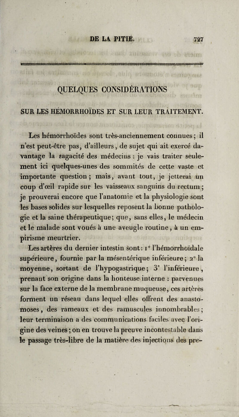 QUELQUES CONSIDÉRATIONS SUR LES HÉMORRHOÏDES ET SUR LEUR TRAITEMENT. Les hémorrhoïdes sont très-anciennement connues ; il n’est peut-être pas, d’ailleurs, de sujet qui ait exercé da¬ vantage la sagacité des médecins : je vais traiter seule¬ ment ici quelques-unes des sommités de cette vaste et importante question; mais, avant tout, je jetterai un coup d’œil rapide sur les vaisseaux sanguins du rectum ; je prouverai encore que l’anatomie et la physiologie sont les bases solides sur lesquelles reposent la bonne patholo¬ gie et la saine thérapeutique; que, sans elles, le médecin et le malade sont voués à une aveugle routine, à un em¬ pirisme meurtrier. Les artères du dernier intestin sont: i° l’hémorrhoïdale supérieure, fournie par la mésentérique inférieure; 2° la moyenne, sortant de l’hypogastrique; 3° l’inférieure, prenant son origine dans la honteuse interne : parvenues sur la face externe de la membrane muqueuse, ces artères forment un réseau dans lequel elles offrent des anasto¬ moses, des rameaux et des ramuscules innombrables; leur terminaison a des communications faciles avec l’ori¬ gine des veines ; on en trouve la preuve incontestable dans le passage très-libre de la matière des injections des pre-