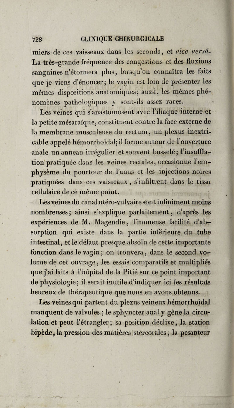 miers de ces vaisseaux dans les seconds, et vice versa. La très-grande fréquence des congestions et des fluxions sanguines n’étonnera plus, lorsqu’on connaîtra les faits que je viens d’énoncer; le vagin est loin de présenter les mêmes dispositions anatomiques; aussi, les mêmes phé¬ nomènes pathologiques y sont-ils assez rares. Les veines qui s’anastomosent avec l’iliaque interne et la petite mésaraïque, constituent contre la face externe de la membrane musculeuse du rectum, un plexus inextri¬ cable appelé hémorrhoïdal; il forme autour de l’ouverture anale un anneau irrégulier et souvent bosselé; l’insuffla¬ tion pratiquée dans les veines rectales, occasionne l’em¬ physème du pourtour de l’anus et les injections noires pratiquées dans ces vaisseaux , s’infiltrent dans le tissu cellulaire de ce même point. Les veines du canal utéro-vulvaire sont infiniment moins nombreuses; ainsi s’explique parfaitement, d’après les expériences de M. Magendie, l’immense facilité d’ab¬ sorption qui existe dans la partie inférieure du tube intestinal, et le défaut presque absolu de cette importante fonction dans le vagin; on trouvera, dans le second vo¬ lume de cet ouvrage, les essais comparatifs et multipliés que j’ai faits à l’hôpital de la Pitié sur ce point important de physiologie; il serait inutile d’indiquer ici les résultats heureux de thérapeutique que nous en avons obtenus. Les veines qui partent du plexus veineux hémorrhoïdal manquent de valvules ; le sphyncter anal y gêne la circu¬ lation et peut l’étrangler; sa position déclive, la station bipède, la pression des matières stercorales, la pesanteur