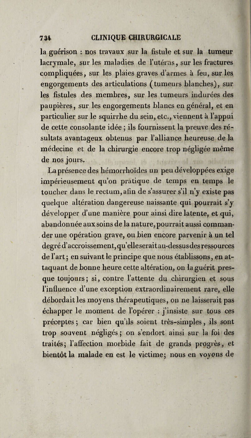 la guérison : nos travaux sur la fistule et sur la tumeur lacrymale, sur les maladies de futérus, sur les fractures compliquées, sur les plaies graves d’armes à feu, sur les engorgements des articulations (tumeurs blanches), sur les fistules des membres, sur les tumeurs indurées des paupières, sur les engorgements blancs en général, et en particulier sur le squirrhe du sein, etc., viennent à l’appui de cette consolante idée ; ils fournissent la preuve des ré¬ sultats avantageux obtenus par l’alliance heureuse de la médecine et de la chirurgie encore trop négligée même de nos jours. La présence des hémorrhoïdes un peu développées exige impérieusement qu’on pratique de temps en temps le toucher dans le rectum, afin de s’assurer s’il n’y existe pas quelque altération dangereuse naissante qui pourrait s’y développer d’une manière pour ainsi dire latente, et qui, abandonnée aux soins de la nature, pourrait aussi comman¬ der une opération grave, ou bien encore parvenir à un tel degré d’accroissement, qu’elleserait au-dessusdes ressources de l’art ; en suivant le principe que nous établissons, en at¬ taquant de bonne heure cette altération, on la guérit pres¬ que toujours; si, contre l’attente du chirurgien et sous l’influence d’une exception extraordinairement rare, elle débordait les moyens thérapeutiques, on ne laisserait pas échapper le moment de l’opérer : j’insiste sur tous ces préceptes ; car bien qu’ils soient très-simples, ils sont trop souvent négligés ; on s’endort ainsi sur la foi des traités; l’affection morbide fait de grands progrès, et bientôt la malade en est le victime; nous en voyons de