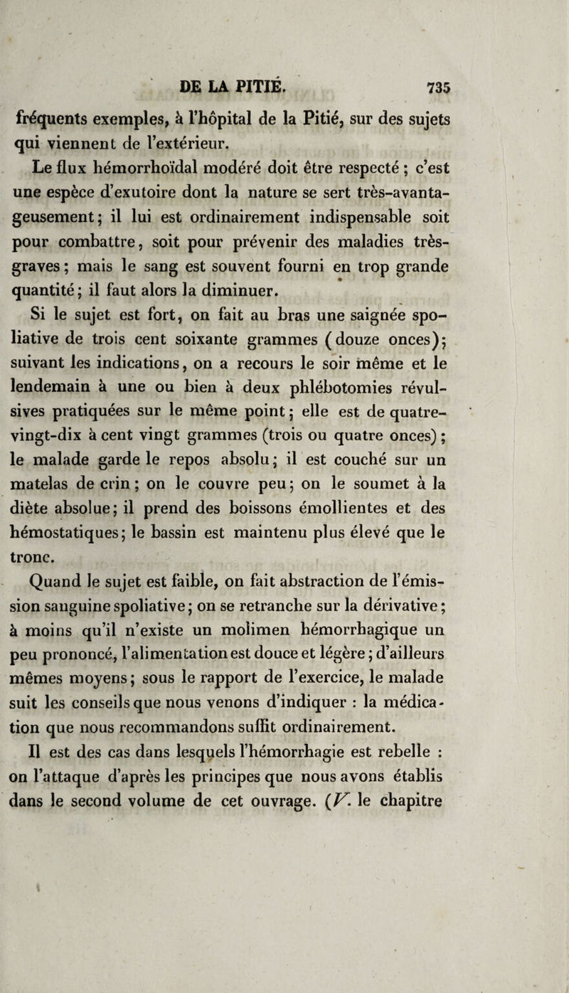 fréquents exemples, à l’hôpital de la Pitié, sur des sujets qui viennent de l’extérieiir. Le flux hémorrhoïdal modéré doit être respecté ; c’est une espèce d’exutoire dont la nature se sert tres-avanta- geusement ; il lui est ordinairement indispensable soit pour combattre, soit pour prévenir des maladies très- graves ; mais le sang est souvent fourni en trop grande quantité; il faut alors la diminuer. Si le sujet est fort, on fait au bras une saignée spo- liative de trois cent soixante grammes (douze onces); suivant les indications, on a recours le soir même et le lendemain à une ou bien à deux phlébotomies révul¬ sives pratiquées sur le même point ; elle est de quatre- vingt-dix à cent vingt grammes (trois ou quatre onces) ; le malade garde le repos absolu ; il est couché sur un matelas de crin ; on le couvre peu ; on le soumet à la diète absolue; il prend des boissons émollientes et des hémostatiques; le bassin est maintenu plus élevé que le tronc. Quand le sujet est faible, on fait abstraction de l’émis¬ sion sanguine spoliative ; on se retranche sur la dérivative ; à moins qu’il n’existe un molimen hémorrhagique un peu prononce, 1 alimentation est douce et legere, d ailleuis mêmes moyens ; sous le rapport de 1 exercice, le malade suit les conseils que nous venons d’indiquer : la médica¬ tion que nous recommandons suflit ordinairement. Il est des cas dans lesquels l’hémorrhagie est rebelle : on l’attaque d’après les principes que nous avons établis dans le second volume de cet ouvrage. (V• le chapitre