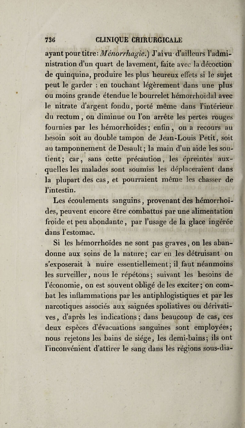 ayant pour titre: Ménorr'hagie.) J’ai vu d’ailleurs l’admi¬ nistration d’un quart de lavement, faite avec la décoction de quinquina, produire les plus heureux effets si le sujet peut le garder : en touchant légèrement dans une plus ou moins grande étendue le bourrelet hémorrhoïdal avec le nitrate d’argent fondu, porté même dans l’intérieur du rectum, on diminue ou l’on arrête les pertes rouges fournies par les hémorrhoïdes; enfin, on a recours au besoin soit au double tampon de Jean-Louis Petit, soit au tamponnement deDesault; la main d’un aide les sou¬ tient; car, sans cette précaution, les épreintes aux¬ quelles les malades sont soumiss les déplaceraient dans la plupart des cas, et pourraient même les chasser de l’intestin. Les écoulements sanguins, provenant des hémorrhoï¬ des, peuvent encore être combattus par une alimentation froide et peu abondante , par l’usage de la glace ingérée dans l’estomac. Si les hémorrhoïdes ne sont pas graves, on les aban¬ donne aux soins de la nature ; car en les détruisant on s’exposerait à nuire essentiellement; il faut néanmoins les surveiller, nous le répétons; suivant les besoins de l’économie, on est souvent obligé de les exciter; on com¬ bat les inflammations par les antiphlogistiques et par les narcotiques associés aux saignées spoliatives ou dérivati¬ ves, d’après les indications; dans beaucoup de cas, ces deux espèces d’évacuations sanguines sont employées; nous rejetons les bains de siège, les demi-bains; ils ont l’inconvénient d’attirer le sang dans les régions sous-dia-