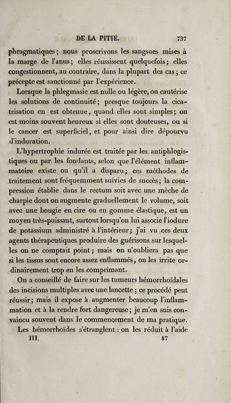phragmatiques ; nous proscrivons les sangsues mises à la marge de l’anus ; elles réussissent quelquefois ; elles congestionnent, au contraire, dans la plupart des cas 5 ce précepte est sanctionné par l’expérience. Lorsque la phlegmasie est nulle ou légère, on cautérise les solutions de continuité ; presque toujours la cica¬ trisation en est obtenue, quand elles sont simples; on est moins souvent heureux si elles sont douteuses, ou si le cancer est superficiel, et pour ainsi dire dépourvu d’induration. L’hypertrophie indurée est traitée par les antiphlogis¬ tiques ou par les fondants, selon que l’élément inflam¬ matoire existe ou qu’il a disparu; ces méthodes de traitement sont fréquemment suivies de succès ; la com¬ pression établie dans le rectum soit avec une mèche de charpie dont on augmente graduellement le volume, soit avec une bougie en cire ou en gomme élastique, est un moyen très-puissant, surtout lorsqu’on lui associe fiodure de potassium administré à l’intérieur ; j’ai vu ces deux agents thérapeutiques produire des guérisons sur lesquel¬ les on ne comptait point ; mais on n’oubliera pas que si les tissus sont encore assez enflammés, on les irrite or¬ dinairement trop en les comprimant. On a conseillé de faire sur les tumeurs hémorrhoïdales des incisions multiples avec une lancette ; ce procédé peut réussir; mais il expose à augmenter beaucoup l’inflam¬ mation et à la rendre fort dangereuse ; je m’en suis con¬ vaincu souvent dans le commencement de ma pratique. Les hémorrhoïdes s’étranglent : on les réduit à l’aide III. 47