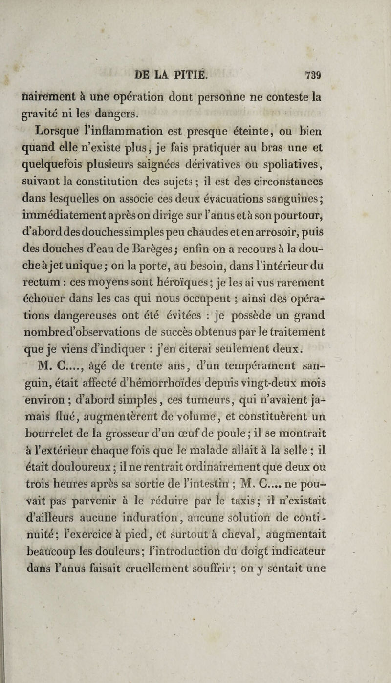 nairement à une opération dont personne ne conteste la gravité ni les dangers. Lorsque l’inflammation est presque éteinte, ou bien quand elle n’existe plus, je fais pratiquer au bras une et quelquefois plusieurs saignées dérivatives ou spoliatives, suivant la constitution des sujets ; il est des circonstances dans lesquelles on associe ces deux évacuations sanguines ; immédiatement après on dirige sur l’anus et à son pourtour, d’abord des douches simples peu chaudes et en arrosoir, puis des douches d’eau de Barèges ; enfin on a recours à la dou¬ che à jet unique ; on la porte, au besoin, dans l’intérieur du rectum : ces moyens sont héroïques ; je les ai vus rarement échouer dans les cas qui nous occupent ; ainsi des opéra¬ tions dangereuses ont été évitées : je possède un grand nombre d’observations de succès obtenus par le traitement que je viens d’indiquer : j’en citerai seulement deux. M. C...., âgé de trente ans, d’un tempérament san¬ guin, était affecté d’hémorrhoïdes depuis vingt-deux mois environ ; d’abord simples, ces tumeurs, qui n’avaient ja¬ mais flué, augmentèrent de volume, et constituèrent un bourrelet de la grosseur d’un œuf de poule ; il se montrait à l’extérieur chaque fois que le malade allait à la selle ; il était douloureux ; il ne rentrait ordinairement que deux ou trois heures après sa sortie de l’intestin ; M. C.... ne pou¬ vait pas parvenir à le réduire par le taxis ; il n’existait d’ailleurs aucune induration, aucune solution de conti¬ nuité; l’exercice à pied, et surtout à cheval, augmentait beaucoup les douleurs; l’introduction du doigt indicateur dans l’anus faisait cruellement souffrir; on y sentait une