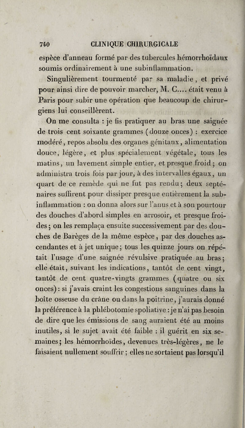 espèce d’anneau formé par des tubercules hémorrhoïdaux soumis ordinairement à une subinflammation. Singulièrement tourmenté par sa maladie , et privé pour ainsi dire de pouvoir marcher, M. G.... était venu à Paris pour subir une opération que beaucoup de chirur¬ giens lui conseillèrent. On me consulta : je lis pratiquer au bras une saignée de trois cent soixante grammes (douze onces) : exercice modéré, repos absolu des organes génitaux, alimentation douce, légère, et plus spécialement végétale, tous les matins, un lavement simple entier, et presque froid; on administra trois fois par jour, à des intervalles égaux, un quart de ce remède qui ne fut pas rendu ; deux septé¬ naires suffirent pour dissiper presque entièrement la sub¬ inflammation : on donna alors sur l’anus et à son pourtour des douches d’abord simples en arrosoir, et presque froi¬ des ; on les remplaça ensuite successivement par des dou¬ ches de Barèges de la même espèce, par des douches as¬ cendantes et à jet unique; tous les quinze jours on répé¬ tait l’usage d’une saignée révulsive pratiquée au bras ; elle était, suivant les indications, tantôt de cent vingt, tantôt de cent quatre-vingts grammes (quatre ou six onces) : si j’avais craint les congestions sanguines dans la boîte osseuse du crâne ou dans la poitrine, j’aurais donné la préférence à la phlébotomie spoliative : je n’ai pas besoin de dire que les émissions de sang auraient été au moins inutiles, si le sujet avait été faible : il guérit en six se¬ maines; les hémorrhoïdes, devenues très-légères, ne le faisaient nullement souffrir ; elles ne sortaient pas lorsqu’il