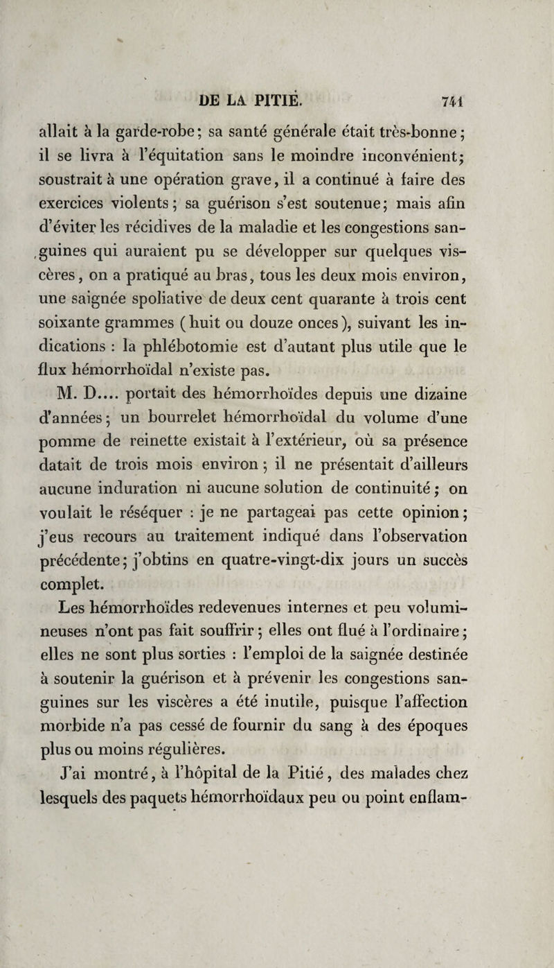 allait à la garde-robe; sa santé générale était très-bonne; il se livra à l’équitation sans le moindre inconvénient; soustrait à une opération grave, il a continué à faire des exercices violents; sa guérison s’est soutenue; mais afin d’éviter les récidives de la maladie et les congestions san¬ guines qui auraient pu se développer sur quelques vis¬ cères, on a pratiqué au bras, tous les deux mois environ, une saignée spoliative de deux cent quarante à trois cent soixante grammes (huit ou douze onces), suivant les in¬ dications : la phlébotomie est d’autant plus utile que le flux hémorrhoïdal n’existe pas. M. D.... portait des hémorrhoïdes depuis une dizaine d’années; un bourrelet hémorrhoïdal du volume d’une pomme de reinette existait à l’extérieur, où sa présence datait de trois mois environ ; il ne présentait d’ailleurs aucune induration ni aucune solution de continuité ; on voulait le réséquer : je ne partageai pas cette opinion ; j’eus recours au traitement indiqué dans l’observation précédente; j’obtins en quatre-vingt-dix jours un succès complet. Les hémorrhoïdes redevenues internes et peu volumi¬ neuses n’ont pas fait souffrir ; elles ont flué à l’ordinaire ; elles ne sont plus sorties : l’emploi de la saignée destinée à soutenir la guérison et à prévenir les congestions san¬ guines sur les viscères a été inutile, puisque l’affection morbide n’a pas cessé de fournir du sang à des époques plus ou moins régulières. J’ai montré, à l’hôpital de la Pitié, des malades chez lesquels des paquets hémorrhoïdaux peu ou point enflam-