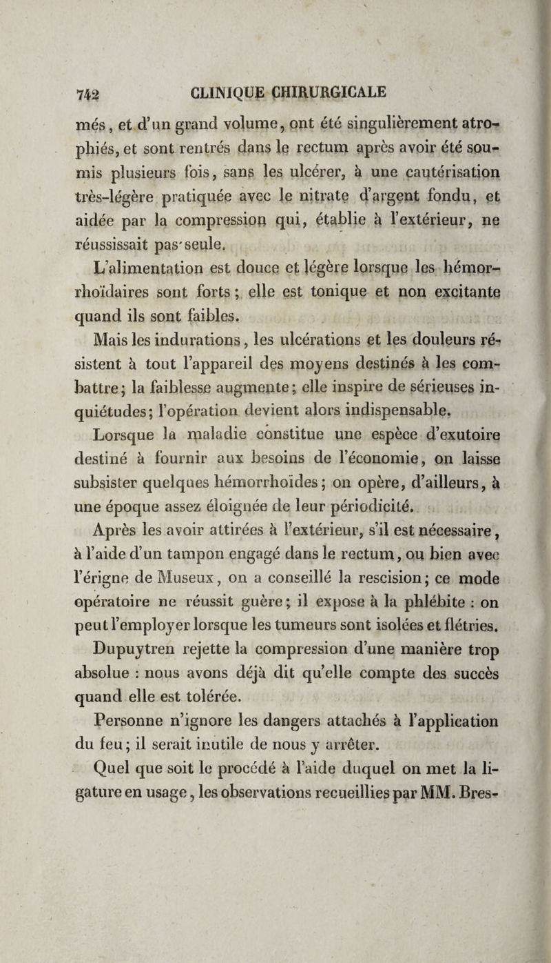 mes, et d’un grand volume, ont été singulièrement atro¬ phiés, et sont rentrés dans le rectum après avoir été sou¬ mis plusieurs fois, sans les ulcérer, à une cautérisation très-légère pratiquée avec le nitrate d’argent fondu, et aidée par la compression qui, établie à l’extérieur, ne réussissait pas'seule. L’alimentation est douce et légère lorsque les hémor- rhoïdaires sont forts ; elle est tonique et non excitante quand ils sont faibles. Mais les indurations, les ulcérations et les douleurs ré¬ sistent à tout l’appareil des moyens destinés à les com¬ battre ; la faiblesse augmente ; elle inspire de sérieuses in¬ quiétudes; l’opération devient alors indispensable. Lorsque la maladie constitue une espèce d’exutoire destiné à fournir aux besoins de l’économie, on laisse subsister quelques hémorrlioïdes ; on opère, d’ailleurs, à une époque assez éloignée de leur périodicité. Après les avoir attirées à l’extérieur, s’il est nécessaire, à l’aide d’un tampon engagé dans le rectum, ou bien avec l’érigne de Museux, on a conseillé la rescision; ce mode opératoire ne réussit guère; il expose à la phlébite : on peut l’employer lorsque les tumeurs sont isolées et flétries. Dupuytren rejette la compression d’une manière trop absolue : nous avons déjà dit quelle compte des succès quand elle est tolérée. Personne n’ignore les dangers attachés à l’application du feu ; il serait inutile de nous y arrêter. Quel que soit le procédé à l’aide duquel on met la li¬ gature en usage, les observations recueillies par MM. Bres-
