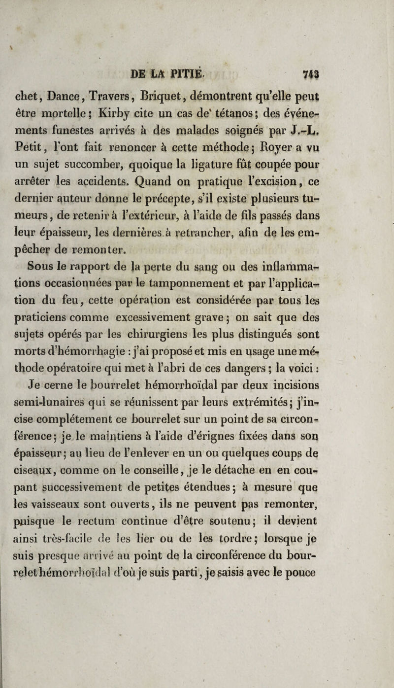 chet, Dance, Travers, Briquet, démontrent qu’elle peut être mortelle ; Kirby cite un cas de' tétanos ; des événe¬ ments funestes arrivés à des malades soignés par J.-L. Petit, l’ont fait renoncer à cette méthode ; Royer a vu un sujet succomber, quoique la ligature fût coupée pour arrêter les accidents. Quand on pratique l’excision, ce dernier auteur donne le précepte, s’il existe plusieurs tu¬ meurs, de retenir à l’extérieur, à l’aide de fils passés dans leur épaisseur, les dernières à retrancher, afin de les em¬ pêcher de remonter. Sous le rapport de la perte du sang ou des inflamma¬ tions occasionnées par le tamponnement et par l’applica¬ tion du feu, cette opération est considérée par tous les praticiens comme excessivement grave ; on sait que des sujets opérés par les chirurgiens les plus distingués sont morts d’hémorrhagie : j’ai proposé et mis en usage une mé¬ thode opératoire qui met a l’abri de ces dangers ; la voici : Je cerne le bourrelet hémorrhoïdal par deux incisions semi-lunaires qui se réunissent par leurs extrémités; j’in¬ cise complètement ce bourrelet sur un point de sa circon¬ férence; je le maintiens à l’aide d’érignes fixées dans son épaisseur; au lieu de l’enlever en un ou quelques coups de ciseaux, comme on le conseille, je le détache en en cou¬ pant successivement de petites étendues ; à mesure que les vaisseaux sont ouverts, ils ne peuvent pas remonter, puisque le rectum continue d’être soutenu; il devient ainsi très-facile de les lier ou de les tordre; lorsque je suis presque arrivé au point de la circonférence du bour¬ relet hémorrhoïdal d’où je suis parti, je saisis avec le pouce
