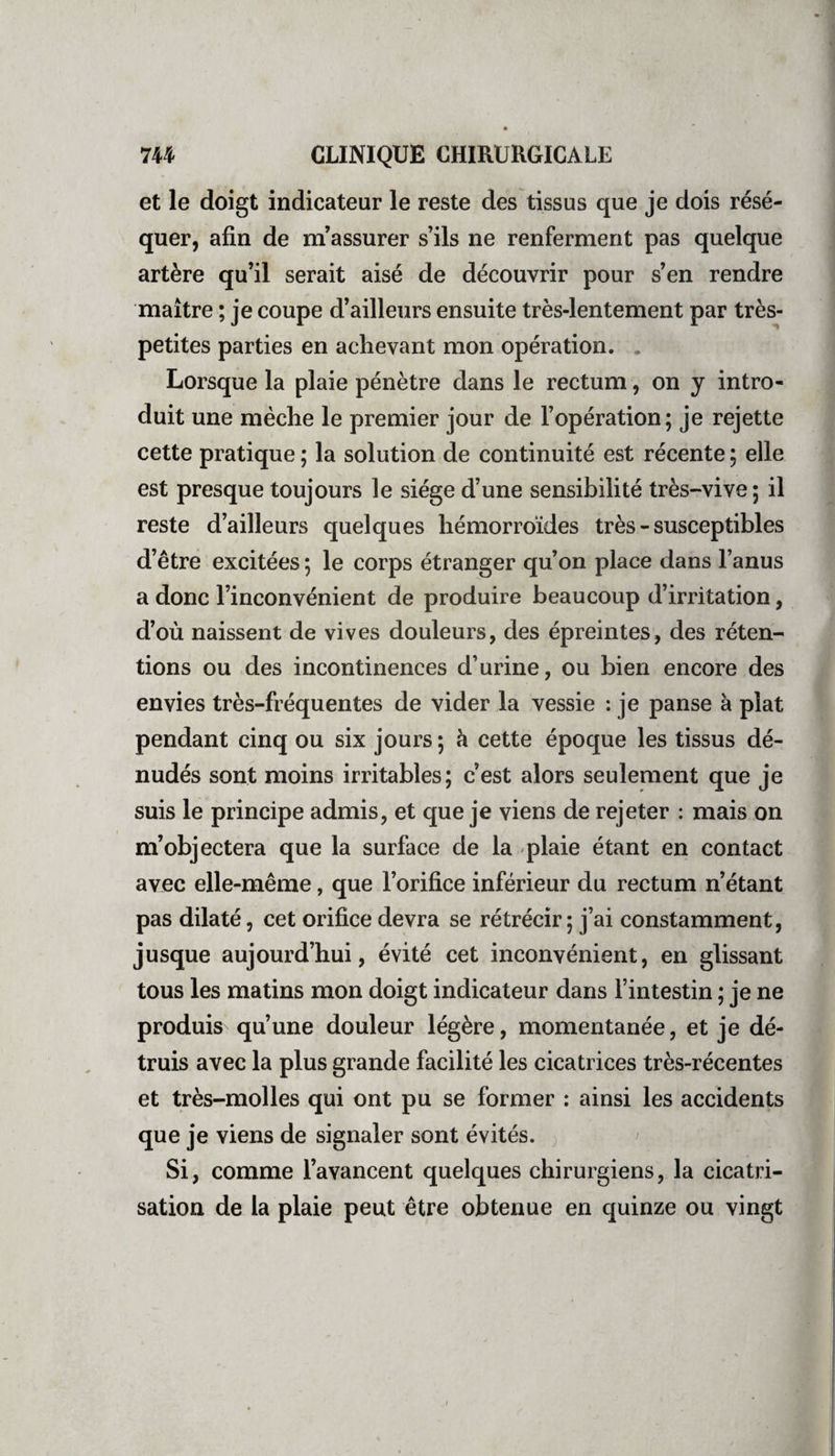 et le doigt indicateur le reste des tissus que je dois lésé- quer, afin de m’assurer s’ils ne renferment pas quelque artère qu’il serait aisé de découvrir pour s’en rendre maître ; je coupe d’ailleurs ensuite très-lentement par très- petites parties en achevant mon opération. Lorsque la plaie pénètre dans le rectum, on y intro¬ duit une mèche le premier jour de l’opération; je rejette cette pratique ; la solution de continuité est récente ; elle est presque toujours le siège d’une sensibilité tres-vive ; il reste d’ailleurs quelques hémorroïdes très - susceptibles d’être excitées ; le corps étranger qu’on place dans 1 anus a donc l’inconvénient de produire beaucoup d irritation, d’où naissent de vives douleurs, des epremtes, des réten¬ tions ou des incontinences d’urine, ou bien encore des envies très-fréquentes de vider la vessie : je panse à plat pendant cinq ou six jours; à cette époque les tissus dé¬ nudés sont moins irritables; cest alors seulement que je suis le principe admis, et que je viens de rejeter : mais on m’objectera que la surface de la plaie étant en contact avec elle-même, que l’orifice inferieur du rectum n étant pas dilaté, cet orifice devra se rétrécir ; j’ai constamment, jusque aujourd’hui, évité cet inconvénient, en glissant tous les matins mon doigt indicateur dans 1 intestin ; je ne produis qu’une douleur légère, momentanée, et je dé¬ truis avec la plus grande facilité les cicatrices tres-récentes et très-molles qui ont pu se former : ainsi les accidents que je viens de signaler sont évités. Si, comme l’avancent quelques chirurgiens, la cicatri¬ sation de la plaie peut être obtenue en quinze ou vingt