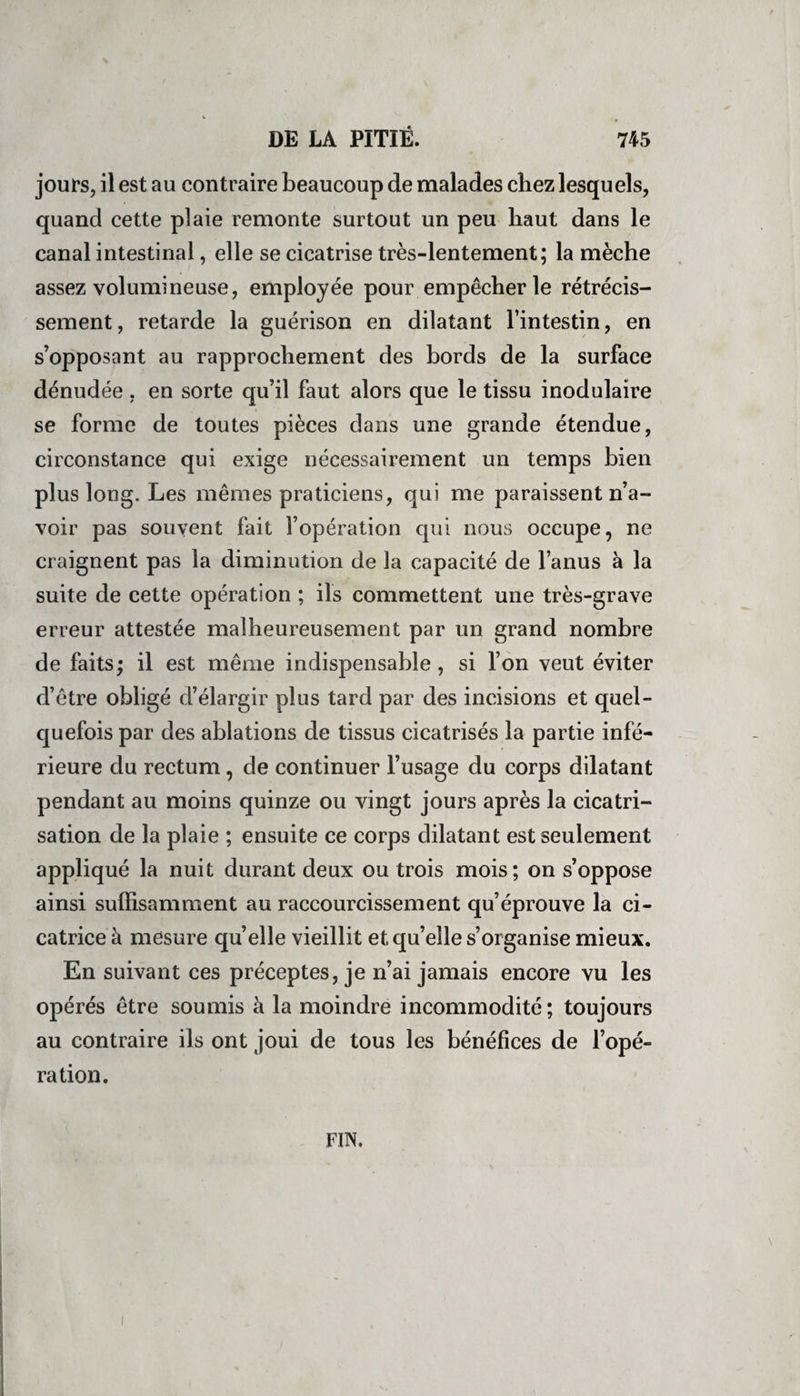 jours, il est au contraire beaucoup de malades chez lesquels, quand cette plaie remonte surtout un peu haut dans le canal intestinal, elle se cicatrise très-lentement; la mèche assez volumineuse, employée pour empêcher le rétrécis¬ sement , retarde la guérison en dilatant l’intestin, en s’opposant au rapprochement des bords de la surface dénudée , en sorte qu’il faut alors que le tissu inodulaire se forme de toutes pièces dans une grande étendue, circonstance qui exige nécessairement un temps bien plus long. Les mêmes praticiens, qui me paraissent n’a¬ voir pas souvent fait l’opération qui nous occupe, ne craignent pas la diminution de la capacité de l’anus à la suite de cette opération ; ils commettent une très-grave erreur attestée malheureusement par un grand nombre de faits; il est même indispensable, si l’on veut éviter d’être obligé d’élargir plus tard par des incisions et quel¬ quefois par des ablations de tissus cicatrisés la partie infé¬ rieure du rectum, de continuer l’usage du corps dilatant pendant au moins quinze ou vingt jours après la cicatri¬ sation de la plaie ; ensuite ce corps dilatant est seulement appliqué la nuit durant deux ou trois mois; on s’oppose ainsi suffisamment au raccourcissement qu’éprouve la ci¬ catrice à mesure quelle vieillit et qu’elle s’organise mieux. En suivant ces préceptes, je n’ai jamais encore vu les opérés être soumis à la moindre incommodité; toujours au contraire ils ont joui de tous les bénéfices de l’opé¬ ration. FIN.